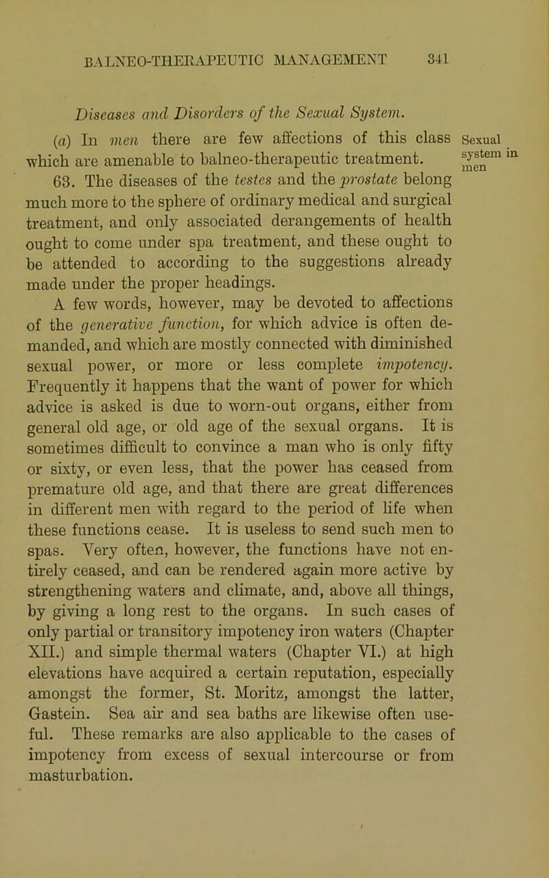 Diseases and Disorders of the Sexual System. (a) In men there are few affections of this class which are amenable to balneo-therapentic treatment. 63. The diseases of the testes and the prostate belong much more to the sphere of ordinary medical and surgical treatment, and only associated derangements of health ought to come under spa treatment, and these ought to be attended to according to the suggestions already made under the proper headmgs. A few words, however, may be devoted to affections of the generative function, for which advice is often de- manded, and which are mostly connected with diminished sexual power, or more or less complete impotency. Frequently it happens that the want of power for which advice is asked is due to worn-out organs, either from general old age, or old age of the sexual organs. It is sometimes difficult to convince a man who is only fifty or sixty, or even less, that the power has ceased from premature old age, and that there are great differences in different men with regard to the period of life when these functions cease. It is useless to send such men to spas. Very often, however, the functions have not en- th-ely ceased, and can he rendered again more active by strengthening waters and climate, and, above all things, by giving a long rest to the organs. In such cases of only partial or transitory impotency iron waters (Chapter XII.) and simple thermal waters (Chapter VI.) at high elevations have acquired a certain reputation, especially amongst the former, St. Moritz, amongst the latter, Gastein. Sea air and sea baths are likewise often use- ful. These remarks are also applicable to the cases of impotency from excess of sexual intercourse or from masturbation. Sexual system men