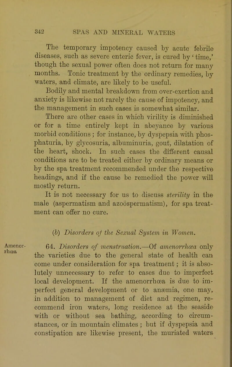 Amenor- rhoea The temporary impotency caused by acute febrile diseases, such as severe enteric fever, is cured by ‘ time,’ though the sexual power often does not return for many months. Tonic treatment by the ordinary remedies, by waters, and climate, are likely to be useful. Bodily and mental breakdown from over-exertion and anxiety is likewise not rarely the cause of impotency, and the management in such cases is somewhat similar. There are other cases m which virility is diminished or for a time entirely kept in abeyance by various morbid conditions ; for instance, by dyspepsia with phos- phaturia, by glycosuria, albuminuria, gout, dilatation of the heart, shock. In such cases the different causal conditions are to be treated either by ordinary means or by the spa treatment recommended under the respective headmgs, and if the cause be remedied the power will mostly return. It is not necessary for us to discuss sterility in the male (aspermatism and azoospermatism), for spa treat- ment can offer no cm'e. (6) Disorders oj the Sexual System in Women. 64. Disorders of menstruation.—Of amenorrlioea only the varieties due to the general state of health can come under consideration for spa treatment; it is abso- lutely unnecessary to refer to cases due to imperfect local development. If the amenorrhoea is due to im- perfect general development or to anaemia, one may, in addition to management of diet and regimen, re- commend iron waters, long residence at the seaside with or without sea bathing, according to ch-cum- stances, or in mountam climates ; but if dyspepsia and constipation are likewise present, the muriated waters