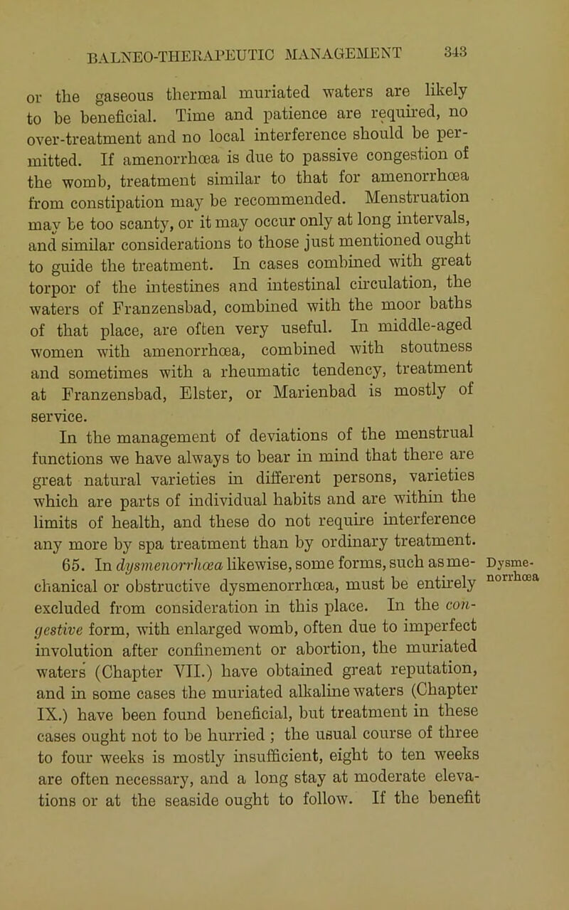 or the gaseous thermal muriated waters are likely to be beneficial. Time and patience are required, no over-treatment and no local interference should be per- mitted. If amenorrhoea is due to passive congestion of the womb, treatment similar to that for amenorrhoea from constipation may be recommended. Menstruation may be too scanty, or it may occur only at long intervals, and similar considerations to those just mentioned ought to guide the treatment. In cases combined with great torpor of the intestines and intestinal cmculation, the waters of Franzensbad, combined with the moor baths of that place, are often very useful. In middle-aged women with amenorrhcea, combined with stoutness and sometimes with a rheumatic tendency, treatment at Franzensbad, Elster, or Marienbad is mostly of service. In the management of deviations of the menstrual functions we have always to bear in mind that there are great natural varieties in different persons, varieties which are parts of individual habits and are within the limits of health, and these do not require interference any more by spa treatment than by ordinary treatment. 65. In dysmenorrhcea likewise, some forms, such asme- chanical or obstructive dysmenorrhcea, must be entmely excluded from consideration in this place. In the con- gestive form, with enlarged womb, often due to imperfect involution after confinement or abortion, the muriated waters (Chapter VII.) have obtained great reputation, and in some cases the muriated alkaline waters (Chapter IX.) have been found beneficial, but treatment in these cases ought not to be hurried; the usual course of three to four weeks is mostly insufficient, eight to ten weeks are often necessary, and a long stay at moderate eleva- tions or at the seaside ought to follow. If the benefit Dysme- norrhoea