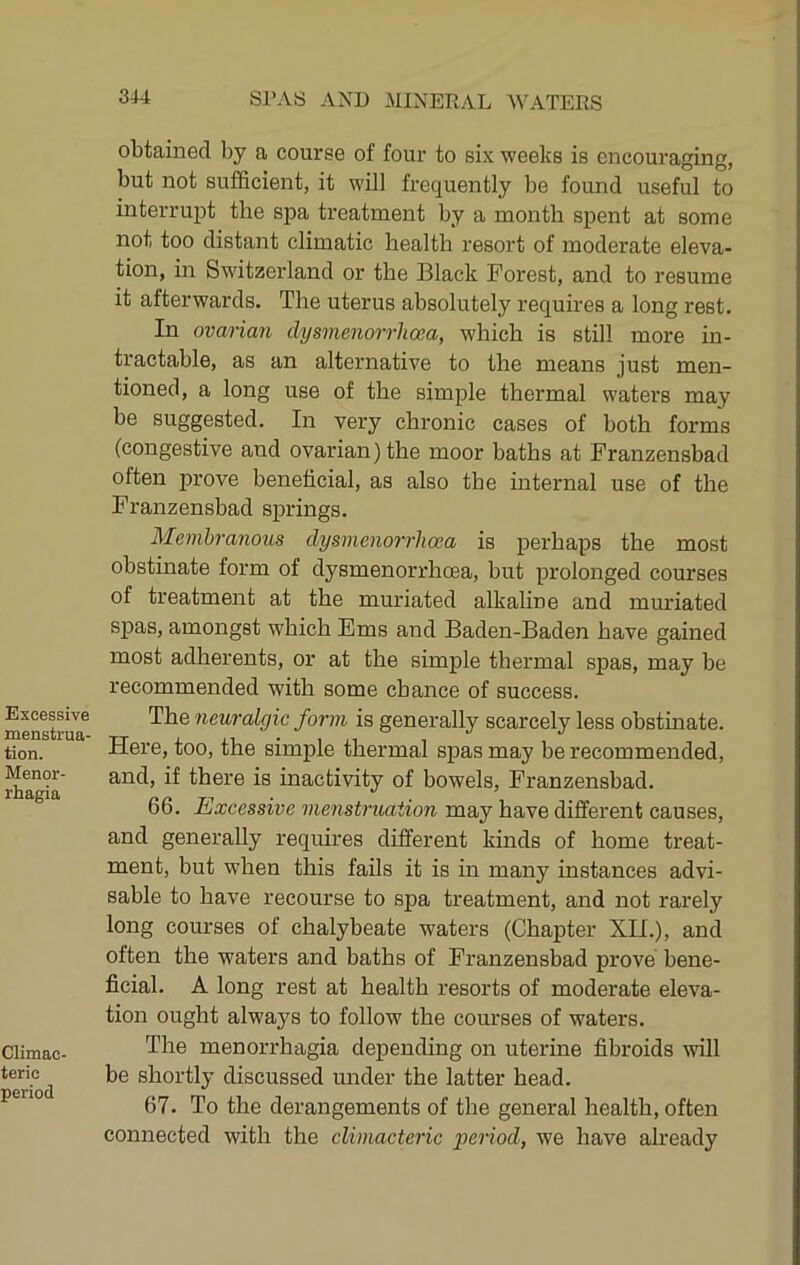 obtained by a course of four to six weeks is encouraging, but not sufficient, it will frequently be found useful to interrupt the spa treatment by a month spent at some not too distant climatic health resort of moderate eleva- tion, in Switzerland or the Black Forest, and to resume it afterwards. The uterus absolutely requires a long rest. In ovarian dysmenorrhoea, which is still more in- tractable, as an alternative to the means just men- tioned, a long use of the simple thermal waters may be suggested. In very chronic cases of both forms (congestive and ovarian) the moor baths at Franzensbad often prove beneficial, as also the internal use of the Franzensbad springs. Membranous dysmenorrhoea is perhaps the most obstinate form of dysmenorrhoea, but prolonged courses of treatment at the muriated alkaline and muriated spas, amongst which Ems and Baden-Baden have gained most adherents, or at the simple thermal spas, may be recommended with some chance of success. The neuralgic form is generally scarcely less obstinate. Here, too, the simple thermal spas may be recommended, and, if there is inactivity of bowels, Franzensbad. 66. Excessive menstruation may have different causes, and generally requires different kinds of home treat- ment, but when this fails it is in many instances advi- sable to have recourse to spa treatment, and not rarely long courses of chalybeate waters (Chapter XII.), and often the waters and baths of Franzensbad prove bene- ficial. A long rest at health resorts of moderate eleva- tion ought always to follow the courses of waters. The menorrhagia depending on uterine fibroids will be shortly discussed under the latter head. 67. To the derangements of the general health, often connected with the climacteric period, we have already