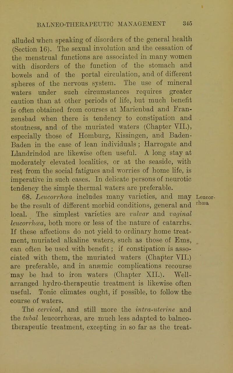 alluded when spealiing of disorders of the general health (Section IG). The sexual involution and the cessation of the menstrual functions are associated in many women with disorders of the function of the stomach and bowels and of the portal circulation, and of different spheres of the nervous system. The use of mineral waters under such circumstances requires greater- caution than at other periods of life, but much benefit is often obtained from courses at Marienbad and Fran- zensbad when there is tendency to constipation and stoutness, and of the muriated waters (Chapter VII.), especially those of Homburg, Kissingen, and Baden- Baden in the case of lean individuals; Harrogate and Llandrindod are likewise often usefirl. A long stay at moderately elevated localities, or at the seaside, with rest from the social fatigues and worries of home life, is imperative in such cases. In delicate persons of neurotic tendency the simple thermal waters are preferable. 68. LeucorrJioea includes many varieties, and may be the result of different morbid conditions, general and local. The simplest varieties are vulvar and vaginal leucorrlicea, both more or less of the nature of catarrhs. If these affections do not yield to ordinary home treat- ment, muriated alkaline waters, such as those of Ems, can often be used with benefit; if constipation is asso- ciated with them, the muriated waters (Chapter VII.) are preferable, and in anfemic comi)lication8 recourse may be had to iron waters (Chapter XII.). Well- arranged hydro-therapeutic treatment is likewise often useful. Tonic climates ought, if possible, to follow the course of waters. The cervical, and still more the intra-uterine and the tubal leucorrhoeas, are much less adapted to balneo- therapeutic treatment, excepting in so far as the treat- Leucor- rhoea