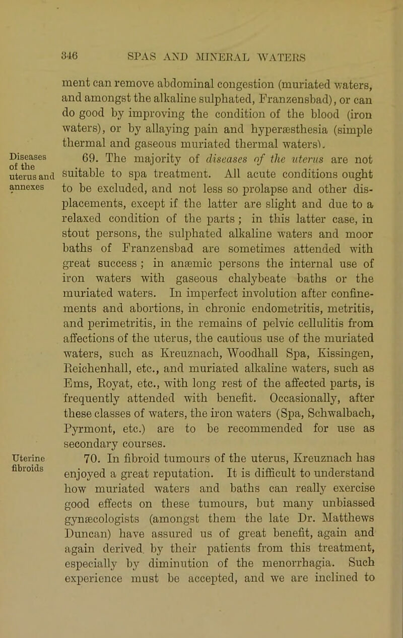 Diseases of the uterus and annexes Uterine fibroids ment can remove abdominal congestion (muriated waters, and amongst the alkaline sulphated, Franzensbad), or can do good by improving the condition of the blood (iron waters), or by allaying pain and hypersesthesia (simple thermal and gaseous muriated thermal w'atersL 69. The majority of diseases nf the %iterus are not suitable to spa treatment. All acute conditions ought to be excluded, and not less so prolapse and other dis- placements, except if the latter are slight and due to a relaxed condition of the parts; in this latter case, in stout persons, the sulphated alkaline waters and moor baths of Franzensbad are sometimes attended with great success; in anaemic persons the internal use of iron waters with gaseous chalybeate baths or the muriated waters. In imperfect involution after confine- ments and abortions, in chronic endometritis, metritis, and perimetritis, m the remains of pelvic cellulitis from affections of the uterus, the cautious use of the muriated waters, such as Kreuznach, Woodhall Spa, Kissingen, Pieichenhall, etc., and muriated alkaline waters, such as Ems, Eoyat, etc., with long rest of the affected parts, is frequently attended with benefit. Occasionally, after these classes of waters, the iron waters (Spa, Schwalbach, Pyrmont, etc.) are to be recommended for use as secondary courses. 70. In fibroid tumours of the uterus, Kreuznach has enjoyed a great reputation. It is difficult to understand how muriated waters and baths can realty exercise good effects on these tumours, but many unbiassed gynfEcologists (amongst them the late Dr. Matthews Duncan) have assured us of great benefit, again and again derived, by their patients from this treatment, especially by diminution of the menorrhagia. Such experience must be accepted, and we are inclined to