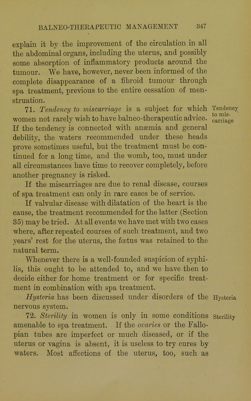 explain it by the improvement of the circulation m all the abdominal organs, including the uterus, and possibly some absorption of inflammatory products around the tumour. We have, however, never been informed of the complete disappearance of a fibroid tumour through spa treatment, previous to the entire cessation of men- struation. 71. Tendency to miscarriage is a subject for which women not rarely wish to have balneo-therapeutic advice. If the tendency is connected with anaemia and general debility, the waters recommended under these heads prove sometimes useful, but the treatment must be con- tinued for a long time, and the womb, too, must under all circumstances have time to recover completely, before another pregnancy is risked. If the miscarriages are due to renal disease, courses of spa treatment can only in rare cases be of service. If valvular disease with dilatation of the heart is the cause, the treatment recommended for the latter (Section 35) may be tried. At all events we have met with two cases where, after repeated courses of such treatment, and two years’ rest for the uterus, the foetus was retained to the natural term. Whenever there is a well-founded suspicion of syphi- lis, this ought to be attended to, and we have then to decide either for home treatment or for specific treat- ment in combination with spa treatment. Hysteria has been discussed under disorders of the nervous system. 72. Sterility in women is only in some conditions amenable to spa treatment. If the ovaries or the Fallo- pian tubes are imperfect or much diseased, or if the uterus or vagina is absent, it is useless to try cures by waters. Most affections of the uterus, too, such as Tendency to mis- carriage Hysteria Sterility