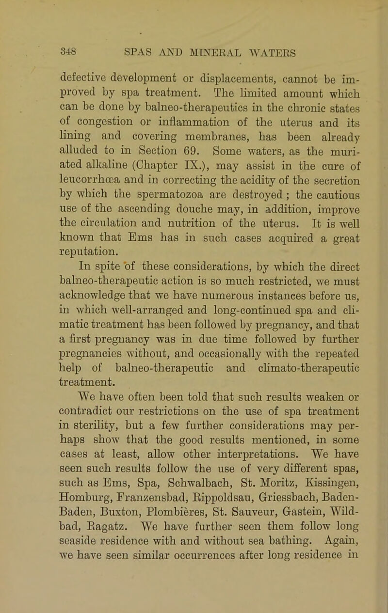 defective development or displacements, cannot be im- proved by sj)a treatment. The limited amount wbich can be done by balneo-therapeutics in the chronic states of congestion or inflammation of the uterus and its lining and covering membranes, has been already alluded to in Section 69. Some waters, as the muri- ated alkaline (Chapter IX.), may assist in the cure of leucorrhcea and in correcting the acidity of the secretion by which the spermatozoa are destroyed; the cautious use of the ascending douche may, in addition, improve the circulation and nutrition of the uterus. It is well known that Ems has in such cases acquired a great reputation. In spite 'of these considerations, by which the direct balneo-therapeutic action is so much restricted, we must acknowledge that we have numerous instances before us, in which well-arranged and long-continued spa and cli- matic treatment has been followed by pregnancy, and that a first pregnancy was in due time followed by further pregnancies without, and occasionally with the repeated help of balneo-therapeutic and climato-therapeutic treatment. We have often been told that such results weaken or contradict our restrictions on the use of spa treatment in sterility, but a few further considerations may per- haps show that the good results mentioned, in some cases at least, allow other interpretations. We have seen such results follow the use of very different spas, such as Ems, Spa, Schwalbach, St. Moritz, Kissingen, Homburg, Franzensbad, Kippoldsau, Griessbach, Baden- Baden, Buxton, Plombieres, St. Sauveur, Gastein, Wild- bad, Kagatz. We have further seen them follow long seaside residence with and without sea bathing. Again, we have seen similar occurrences after long residence in