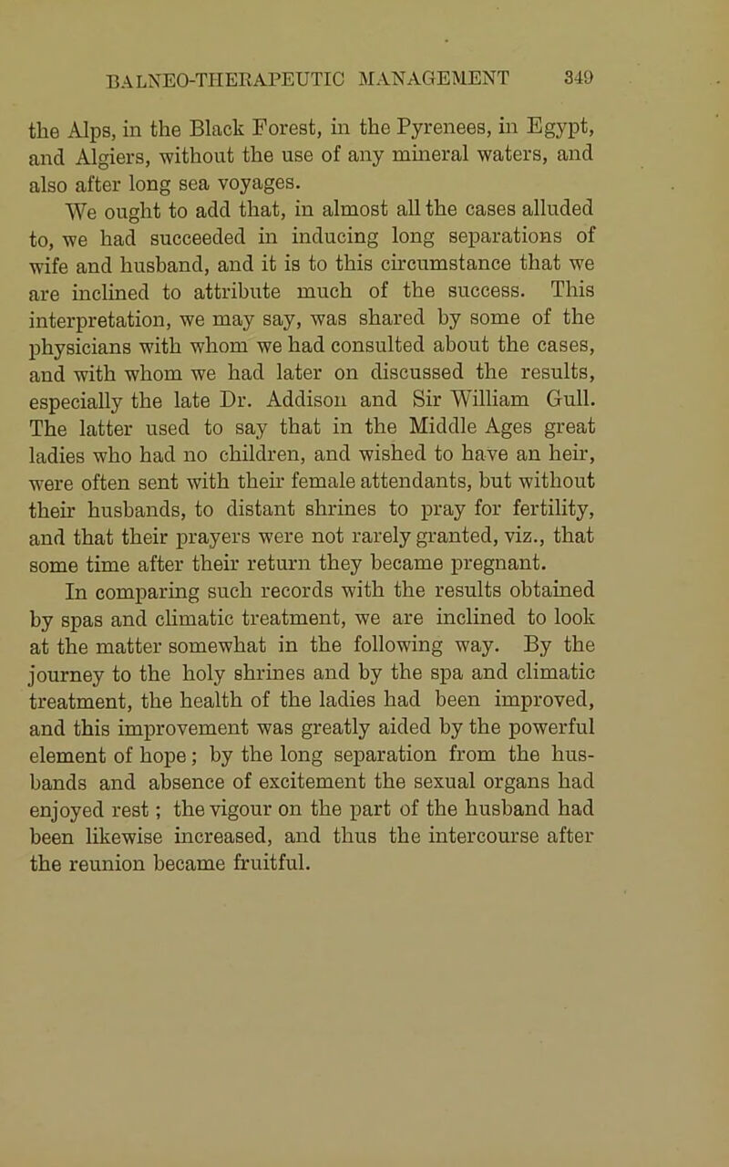 the Alps, in the Black Forest, in the Pyrenees, in Egypt, and Algiers, -without the use of any mineral waters, and also after long sea voyages. We ought to add that, in almost all the cases alluded to, we had succeeded in inducing long separations of wife and husband, and it is to this circumstance that we are inclined to attribute much of the success. This interpretation, we may say, was shared by some of the physicians with whom we had consulted about the cases, and with whom we had later on discussed the results, especially the late Dr. Addison and Sir William Gull. The latter used to say that in the Middle Ages great ladies who had no children, and wished to have an heir, were often sent with then’ female attendants, but without their husbands, to distant shrines to pray for fertility, and that their prayers were not rarely granted, viz., that some time after their return they became pregnant. In comparing such records with the results obtained by spas and chmatic treatment, we are inclined to look at the matter somewhat in the following way. By the journey to the holy shrines and by the spa and climatic treatment, the health of the ladies had been improved, and this improvement was greatly aided by the powerful element of hope; by the long separation from the hus- bands and absence of excitement the sexual organs had enjoyed rest; the-vigour on the part of the husband had been likewise increased, and thus the intercourse after the reunion became fruitful.