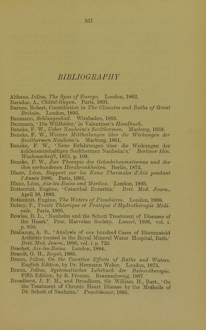 BIBLIOGRAPHY Althaus, Julius, The Spas of Europe. London, 1862. Baraduc, A., Ghdtel-Guyon. Paris, 1891. Barnes, Eobert, Contribution in The Climates and Baths of Great Britain. London, 1895. Baumann, Schlangenbad. Wiesbaden, 1895. Baiunann, ‘ Die Wildbader,’ in Valentiner’s Handbuch. Beneke, F. W., Ueber Nauheim's Soolthermen. Marbirrg, 1859. Beneke, P. W., Weitere Mittheilungen iiber die Wirhungen der Soolthermen Nauheim’s. Marburg, 1861. Beneke, F. W., ‘ Neue Erfahrungen iiber die Wirkungen der kohlensaurehaltigen Soolthermen Nauheim’s.’ Berliner kUn. Wochenschrift, 1875, p. 109. Beneke, F. W., Zur Therapie des Gelenkrheumatismus und der ihm verbundenen Herzkrankheiteyi. Berlin, 1872. Blanc, Leon, Bapport sur Ics Eaux Thermales d'Aix pendant I'Annee 1880. Paris, 1881. Blanc, Leon, Aix-les-Bcuins and Marlioz. London, 1893. Bottentuit, Eugene, ‘Catarrhal Enteritis.’ Brit. Med. Journ., AprU 16, 1892. Bottentuit, Eugfene, The Waters of Plombiires. London, 1888. Bottey, F., Traite Theorigue et Pratique d'Hy dr other apie Medi- cate. Paris, 1895. Bowles, E. L., ‘ Nauheim and the Schott Treatment of Diseases of the Heart.’ Proc. Harveian Society. Lancet, 1896, vol. i. p. 850. Brabazon, A. B., ‘ Analysis of one hundred Cases of Eheumatoid Arthritis treated in the Eoyal Mineral Water Hospital, Bath.’ Brit. Med. Journ., 1896, vol. i. p. 723. Brachet, Aix-les-Bains. London, 1884. Brandt, G. H., Boyat, 1883. Braun, Juhus, On the Curative Effects of Baths and Waters. English Edition, by Dr. Hermann Weber. London, 1875. Braiin, Julius, Systematisches Lehrbuch der Balneotherapie. Fifth Edition, by B. Fromm. Braunschweig, 1887. Broadbent, J. F. H., and Broadbent, Sir William H., Bart., ‘ On the Treatment of Chronic Heart Disease by the Methods of Dr. Schott of Nauheim.’ Practitioner, 1895.