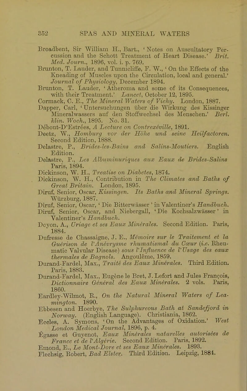 Broadbent, Sir William H., Bart., ‘ Notes on Auscultatory Per- cussion and the Schott Treatment of Heart Disease.’ Brit. Med. Journ., 1896, vol. i. p. 769. Brunton, T. Lauder, and Tunnicliffe, F. W., ‘ On the Effects of the Kneading of IMuscles upon the Circulation, local and general.’ Journal of Physiology, December 1894. Brunton, T. Lauder, ‘ Atheroma and some of its Consequences, ■with their Treatment.’ Lancet, October 12, 1895. Cormack, C. E., The Mineral Waters of Vichy. London, 1887. Dapper, Carl, ‘ Untersuchungen iiber die Wirkung des Kissinger Mineralwassers auf den Stoffwechsel des Menschen.’ Berl. Min. Woch., 1895. No. 31. Debout-D’Estr4es, A Lecture on Contrexeville, 1891. Deetz, W., Homhurg vor der Hohe zind seine Heilfactoren. Second Edition, i888. Delastre, P., Bridcs-lcs-Bains and Salins-Moutiers. English Edition. Delastre, P., Lcs Albuminuriques aux Eaux de Brides-Salins Paris, 1894. Dickinson, W. H., Treatise on Diabetes, 1874. Dickinson, W. H., Contribution in The Climates and Baths of Great Britain. London, 1895. Diruf, Senior, Oscar, Kissingen. Its Baths and Mineral Springs. Wurzbm'g, 1887. Diruf, Senior, Oscar, ‘ Die Bitterwasser ’ in Valentiner’s Handbuch. Du-uf, Senior, Oscar, and Niebergall, ‘Die Kochsalzwiisser ’ in Valentiner’s Handbuch. Doyon, A., (Triage et ses Eaux Minerales. Second Edition. Paris, 1884. Dufresse de Chassaigne, J. E., Memoire sur le Traitement et la Ouerison de I’Anevrysme rhumatismal du Caeur (i.e. Rheu- matic Valvular Disease) sous I’Influence de I'TJsage des eaux thermales de Bagnols. Angouleme, 1859. Dm-and-Fardel, Max., Traite des Eaux Minerales. Third Edition, Paris, 1883. Durand-Fardel, Max., Eugene le Bret, J. Lefort and Jules Frangois, Dictionnaire General des Eaux Minerales. 2 vols. Paris, 1860. Eardley-Wihnot, E., On the Natural Mineral Waters of Lea- mington. 1890. Ebbesen and Hoerbye, The Sulphureous Bath at Sandefjord in Norway. (EngUsh Language). Clrristiania, 1862. Eccles, A. Symons, ‘ On the Advantages of Oxidation.’ West London Medical Journal, 1896, p. 4. En-asse et Guyenot, Eaux Minerales natarelles autorisies de France et de VAlgerie. Second Edition. Paris, 1892. Emond, E., Le Mont-Dore et ses Eaux Minerales. 1893. Flechsig, Robert, Bad Elster. Third Edition. Leipzig, 1881.