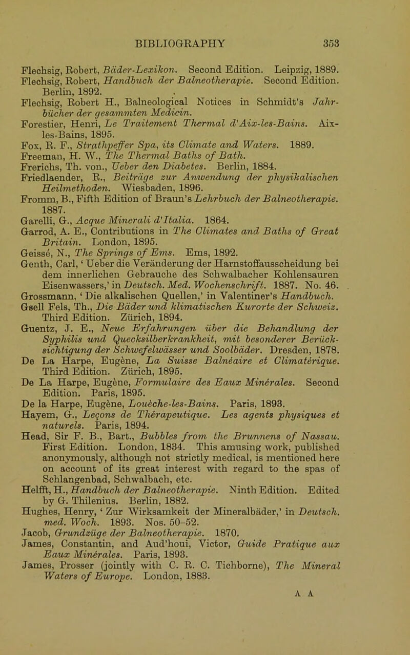Fleohsig, Robert, Bcider-Lexikon. Second Edition. Leipzig, 1889. Flechsig, Robert, Handbuch der Balneotherapie. Second Edition. Berlin, 1892. Flechsig, Robert H., Balneological Notices in Schmidt’s Jalir- biicher der gesammten Medicin. Forestier, Henri, Le Traitement Thermal d'Aix-les-Bains. Aix- les-Bains, 1895. Fox, R. F., Strathpeffer Spa, its Climate and Waters. 1889. Freeman, H. W., The Thermal Baths of Bath. Frerichs, Th. von., Ueher den Diabetes. Berlin, 1884. Friedlaender, R., Bcitrdge zur Anwendnmg der physikaUschen Heilmethoden. AViesbaden, 1896. Fromm, B., Fifth Edition of Braun’s Lehrbuch der Balneotherapie. 1887. GareUi, G., Acque Minerali d’ltalia. 1864. Garrod, A. E., Contributions in The Climates and Baths of Great Britain. London, 1895. Geisse, N., The Springs of Ems. Ems, 1892. Genth, Carl, ‘ Ueber die Veranderung der Hamstofifausscheidung bei dem innerhchen Gebrauche des Schwalbacher Kohlensauren Eisenwassers,’ in Deutsch. Med. Wochenschrift. 1887. No. 46. Grossmann, ‘ Die alkalischen QueUen,’ in Valentiner’s Handbuch. GseU Fels, Th., Die Bader lund klimatischen Kurorte der Schweiz. Third Edition. Zurich, 1894. Guentz, J. E., Neue Erfahrungen iiber die Behandlung der Syphilis wnd Quecksilberkrankheit, nmit besonderer Beriick- sichtigung der Schwefelwdsser und Soolbdder. Dresden, 1878. De La Harpe, Eugene, La Suisse Balmeaire et Climaterique. Third Edition. Zurich, 1895. De La Harpe, Eugene, Formulaire des Eaux Minerales. Second Edition. Paris, 1895. De la Harpe, Eugfene, Loueche-les-Bains. Paris, 1893. Hayem, G., Lecons de ThSrapeutique. Les agents physiques et natwels. Paris, 1894. Head, Sir F. B., Bart., Bubbles from the Brunnens of Nassau. First Edition. London, 1834. This amusing work, published anonymously, although not strictly medical, is mentioned here on account of its great interest with regard to the spas of Schlangenbad, Schwalbach, etc. HelStyEi., Handbuch der Babieotherapie. Ninth Edition. Edited by G. Thilenius. Berlin, 1882. Hughes, Henry, ‘ Zur AVirksamkeit der Mineralbiider,’ in Deutsch. med. Woch. 1893. Nos. 50-52. Jacob, OruTidziige der Balneotherapie. 1870. James, Constantin, and Aud’houi, Victor, Guide Pratique aux Eaux Minerales. Paris, 1893. James, Prosser (jointly with C. R. C. Tichborne), The Mineral Waters of Europe. London, 1883. A A