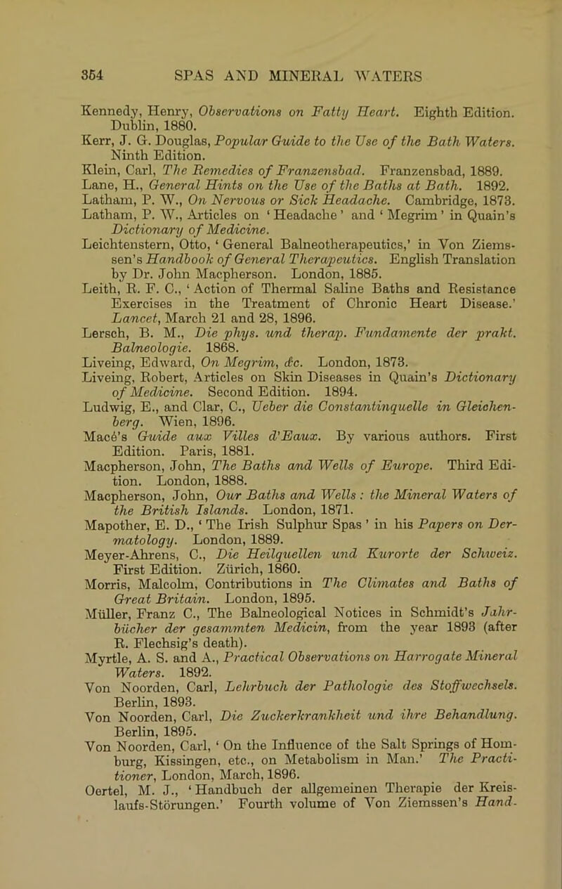Kennedy, Henry, Observations on Fatty Heart. Eighth Edition. Dublin, 1880. Kerr, J. G. Douglas, Popular Guide to the Use of the Bath Waters. Ninth Edition. Klein, Carl, The Bemedies of Franzensbad. Franzensbad, 1889. Lane, H., General Hints on the Use of the Baths at Bath. 1892. Latham, P. W., On Nervous or Sick headache. Cambridge, 1873. Latham, P. W., Articles on ‘ Headache ’ and ‘ Megrim ’ in Quain’s Dictionary of Medicine. Leichtenstern, Otto, ‘ General Balneotherapeutics,’ in Von Ziems- sen’s Handbook of General Therapeutics. English Translation by Dr. John Macpherson. London, 1885. Leith, R. F. C., ‘ Action of Thermal Saline Baths and Resistance Exercises in the Treatment of Chronic Heart Disease.’ Lancet, March 21 and 28, 1896. Lersch, B. M., Die phys. und therap. Fundamente der prakt. Balneologie. 1868. Liveing, Edward, On Megrim, dtc. London, 1873. Liveing, Robert, Articles on Skin Diseases in Quain’s Dictionary of Medicine. Second Edition. 1894. Ludwig, E., and Clar, C., Ueber die Gonsta/ntinquelle in Gleiohen- berg. Wien, 1896. Mac6’s Guide aux Villes d'Eaux. By various authors. First Edition. Paris, 1881. Macpherson, John, The Baths and Wells of Europe. Third Edi- tion. London, 1888. Macpherson, John, Our Baths and Wells: the Mineral Waters of the British Islands. London, 1871. Mapother, E. D., ‘ The Irish Sulphur Spas ’ in his Papers on Der- matology. London, 1889. Meyer-Ahrens, C., Die Heilquellen. mid Kurorte der Schweiz. First Edition. Zurich, 1860. Morris, Malcolm, Contributions in The Climates and Baths of Great Britain. London, 1895. Miiller, Franz C., The Balneological Notices in Schmidt’s Jahr- biicher der gesammten Mehcin, from the year 1893 (after E. Flechsig’s death). Myrtle, A. S. and A., Practical Observations on Harrogate Mineral Waters. 1892. Von Noorden, Carl, Lehrbuch der Pathologie des Stoffwecheels. Berlin, 1893. Von Noorden, Carl, Die Zuckerkrankheit und Hire Behandlung. Berlin, 1895. Von Noorden, Carl, ‘ On the Influence of the Salt Springs of Hom- burg, Kissingen, etc., on Metabolism in Man.’ The Practi- tioner, London, March, 1896. Oertel, M. J., ‘ Handbuch der aUgemeinen Therapie der Kreis- laufs-Storungen.’ Fourth volume of Von Ziemssen’s Hand.