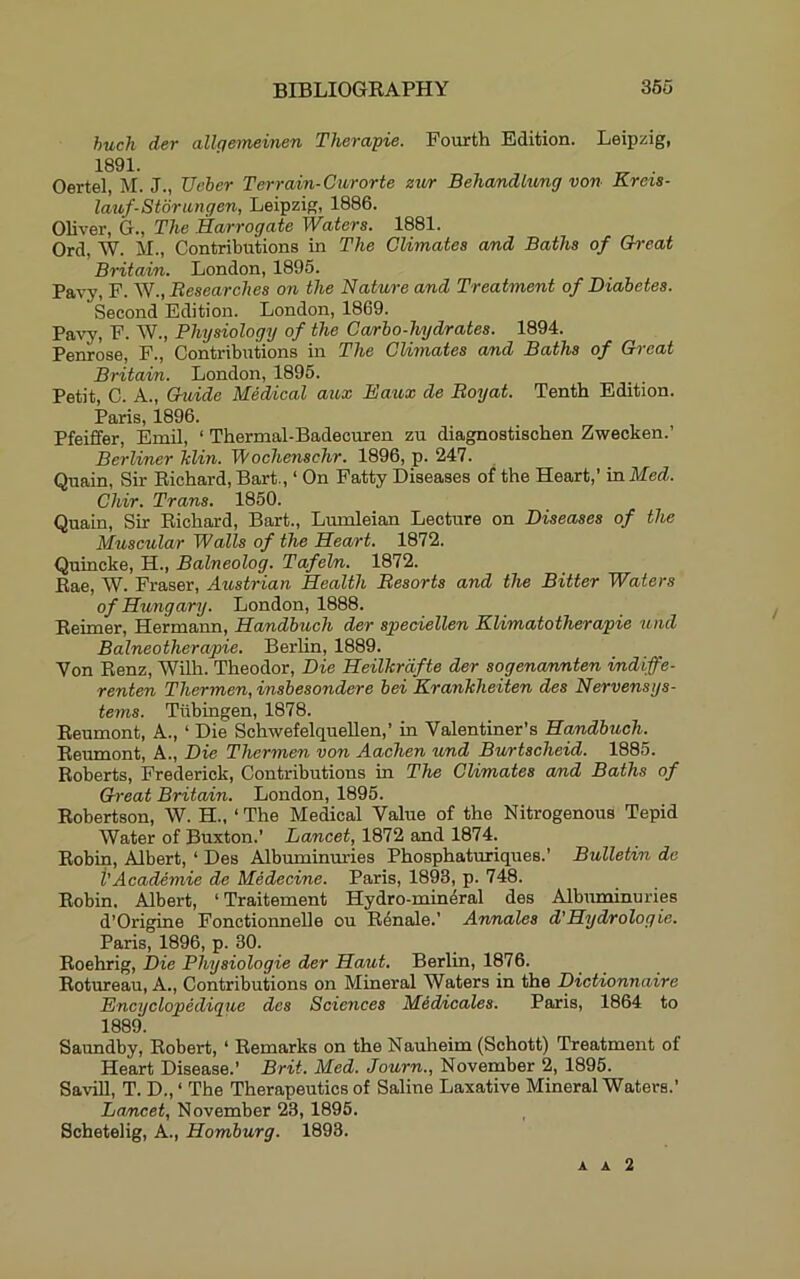 huch der allgemeinen Therapie. Fourth Edition. Leipzig, 1891. ’ ^ . Oertel, M. J., TJeher Terrain-Curorte zwr BehandLxmg von Krois- lauf-Stdriingen, Leipzig, 1886. Oliver, G., The Harrogate Waters. 1881. Ord, W. il.. Contributions in The Climates and Baths of Hreat Britain. London, 1895. Pavy, F. W., Researches on the Nature and Treatment of Diabetes. Second Edition. London, 1869. Pavy, F. W., Phxjsiologxj of the Carbo-hydrates. 1894. Penrose, F., Contributions in The Climates and Baths of Great Britain. London, 1895. Petit, C. A., Guide Medical aux Eaux de Boxjat. Tenth Edition. Paris, 1896. Pfeiffer, Emil, ‘ Thermal-Badecuren zu diagnostischen Zwecken.’ Berliner Tdin. Wochenschr. 1896, p. 247. Quain, Sir Richard, Bart., ‘ On Patty Diseases of the Heart,’ in Med. Chir. Trans. 1850. Quain, Sir Richard, Bart., Lumleian Lecture on Diseases of the Muscular Walls of the Heart. 1872. Quincke, H., Balneolog. Tafel/n. 1872. Rae, W. Fraser, Austrian Health Resorts and the Bitter Waters of Hungary. London, 1888. Reimer, Hermann, Handbuch der spedellen Klimatotherapie xind Balneotherapie. BerUn, 1889. Von Renz, Wilh. Theodor, Die Heilkrdfte der sogenannten indiffe- renten Thermen, insbesondere bei Krankheiten des Nervensys- tems. Tubingen, 1878. Reumont, A., ‘ Die Schwefelquellen,’ in Valentiner’s Handbuch. Reumont, A., Die Thermen von Aachen und Burtscheid. 1885. Roberts, Frederick, Contributions in The Climates and Baths of Great Britain. London, 1895. Robertson, W. H., ‘ The Medical Value of the Nitrogenous Tepid Water of Buxton.’ Lancet, 1872 and 1874. Robin, Albert, ‘ Des Albuminuries Phosphaturiques.’ Bulletin do i'Academic de Medecine. Paris, 1898, p. 748. Robin. Albert, ‘Traitement Hydro-mineral des Albuminuries d’Origine Fonctionnelle ou Renale.’ An/nales d'Hydrologie. Paris, 1896, p. 30. Roehrig, Die Physiologie der Haut. Berlin, 1876. Rotureau, A., Contributions on Mineral Waters in the Dictionnaire Encyclopedique des Sciences Med/icales. Paris, 1864 to 1889. Saundby, Robert, ‘ Remarks on the Nauheim (Schott) Treatment of Heart Disease.’ Brit. Med. Journ., November 2, 1895. Savill, T. D., ‘ The Therapeutics of Saline Laxative Mineral Waters.’ Lancet, November 23,1895. Schetelig, A., Homburg. 1893. A A 2