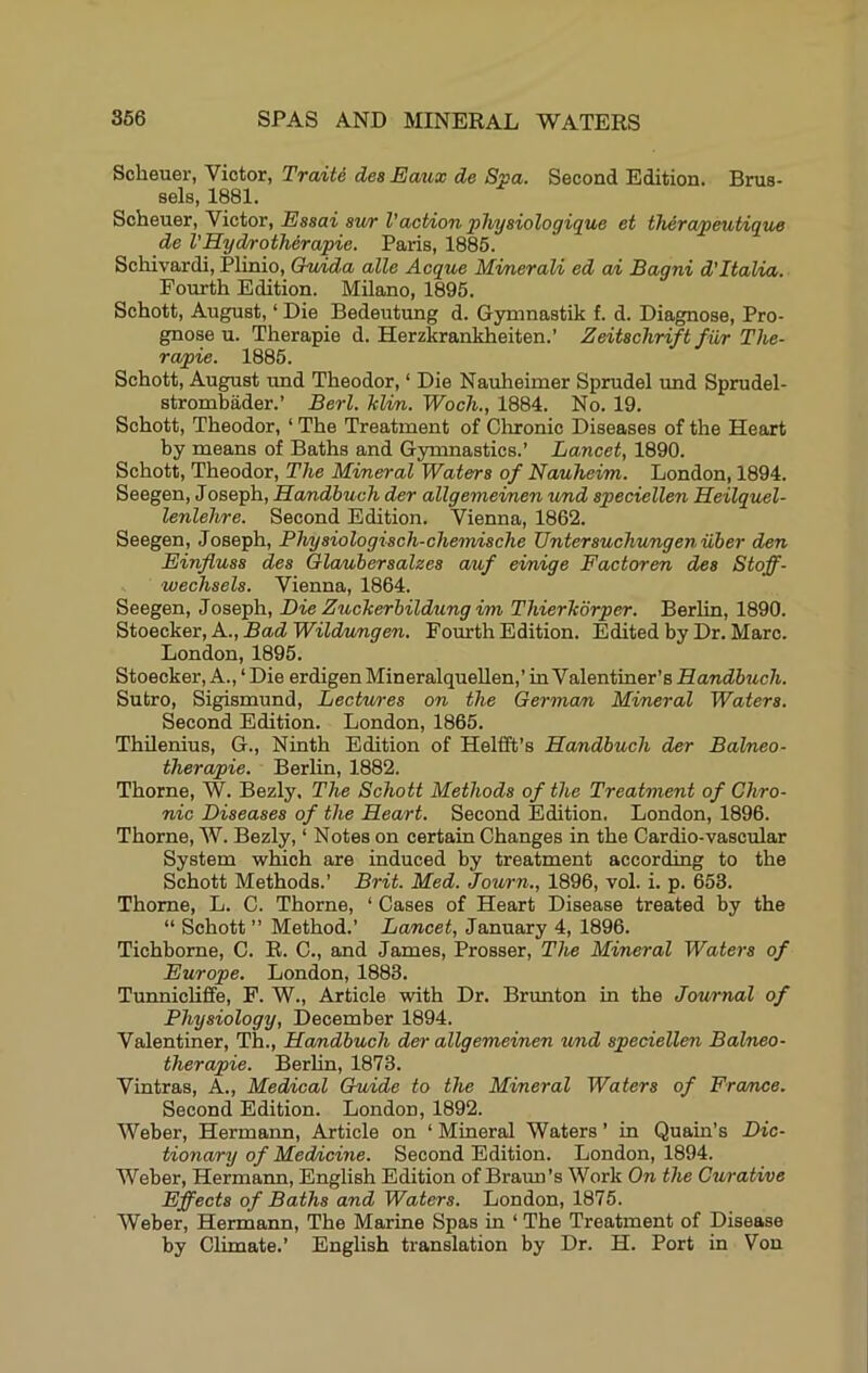 Scheuer, Victor, Traite dea Eaux de Spa. Second Edition. Brus- sels, 1881. Scheuer, Victor, Essai awr Vaction phyaiologique et therapeutique de VHyd/roiherapie. Paris, 1885. Schivardi, Plinio, Chdda alle Acque Minerali ed a/i Bagni d’ltaUa. Fourth Edition. Milano, 1895. Schott, August, ‘ Die Bedeutung d. Gymnastik f. d. Diagnose, Pro- gnose u. Therapie d. Herzkrankheiten.’ Zeitachriftfiir The- rapie. 1885. Schott, August und Theodor, ‘ Die Nauheimer Sprudel und Sprudel- strombader.’ Berl. hlim.. Woch., 1884. No. 19. Schott, Theodor, ‘ The Treatment of Clironic Diseases of the Heart by means of Baths and Gymnastics.’ Lancet, 1890. Schott, Theodor, The Mineral Watera of Nauheim. London, 1894. Seegen, Joseph, Handbuch der allgeniei/nen und apeciellen Heilquel- lenlehre. Second Edition. Vienna, 1862. Seegen, Joseph, Phyaiologiach-chemiache Unterauchungeniiber den Einfluaa dea Glauberaalzea auf einige Factoren dea Stoff- wechaela. Vienna, 1864. Seegen, Joseph, Die Zucherbildung im Thierhorper. Berlin, 1890. ^to6ck&c,A..,BadWildMngen. Fourth Edition. Edited by Dr. Marc. London, 1895. Stoecker, A., ‘ Die erdigen Mineralquellen,’ in Valentiner’s Handbuch. Sutro, Sigismund, Lectwea on the German Mineral Watera. Second Edition. London, 1865. ThUenius, G., Ninth Edition of Helfift’s Handbuch der Balneo- therapie. Berlin, 1882. Thorne, W. Bezly, The Schott Methoda of the Treatment of Chro- nic Diaeasea of the Heart. Second Edition. London, 1896. Thorne, W. Bezly, ‘ Notes on certain Changes in the Cardio-vascular System which are induced by treatment according to the Schott Methods.’ Brit. Med. Journ., 1896, vol. i. p. 653. Thome, L. C. Thorne, ‘ Cases of Heart Disease treated by the “ Schott ” Method.’ Lancet, January 4, 1896. Tichborne, C. R. C., and James, Prosser, The Mineral Watera of Europe. London, 1883. Tunnicliffe, F. W., Article with Dr. Brunton in the Journal of Phyaiology, December 1894. Valentiner, Th., Handbuch der allgemeinen und apeciellen Balneo- therapie. Berlin, 1873. Vintras, A., Med/ical Guide to the Mineral Watera of France. Second Edition. London, 1892. Weber, Hermann, Article on ‘ Mineral Waters ’ in Quain’s Dic- tionary of Medncine. Second Edition. London, 1894. Weber, Hermaim, English Edition of Braun’s Work On the Curative Effecta of Batha and Watera. London, 1875. Weber, Hermann, The Marine Spas in ‘ The Treatment of Disease by Climate.’ English translation by Dr. H. Port in Von