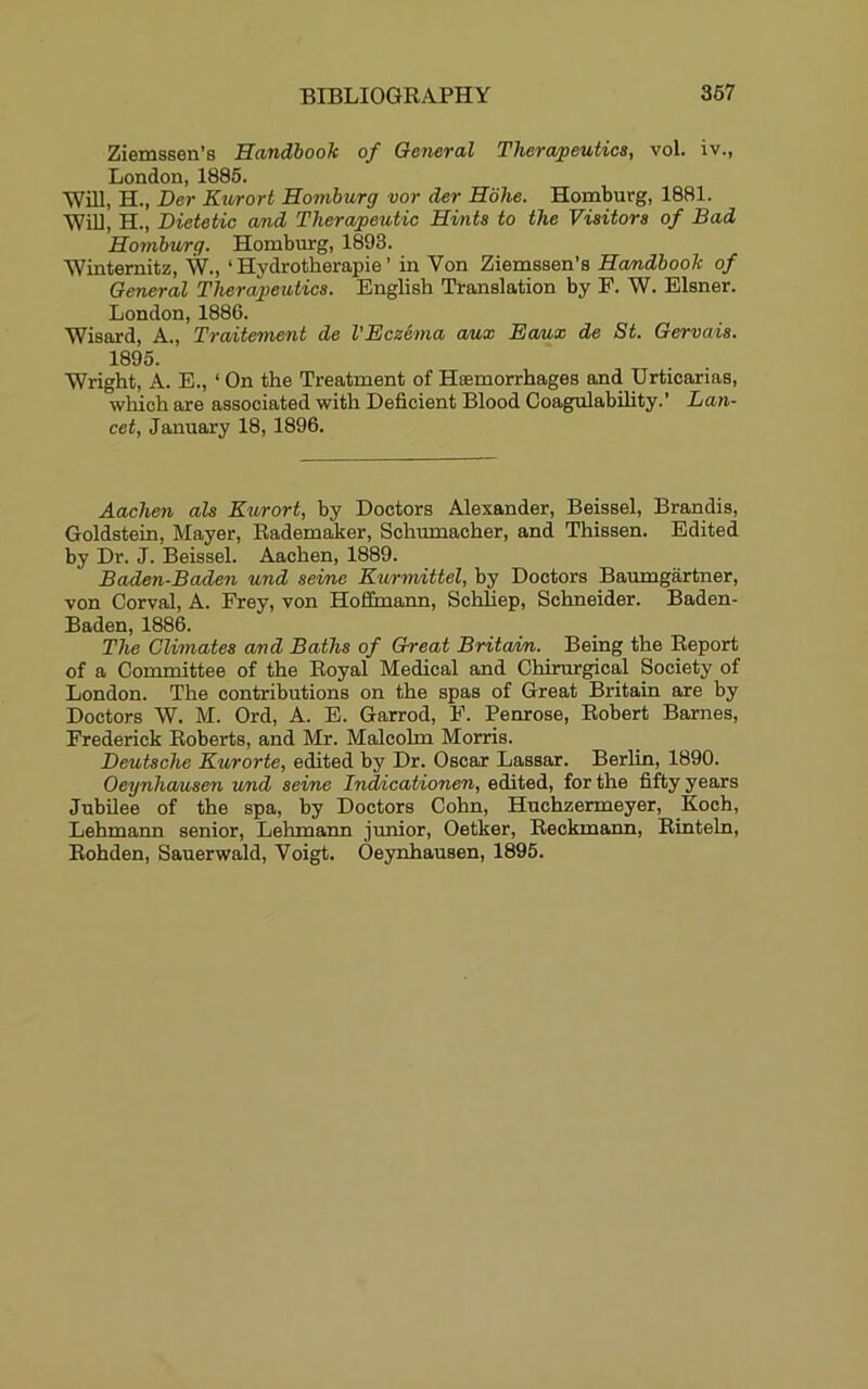 Ziemssen’s Handbook of General Therapeutics, vol. iv., London, 1885. Will, H., Der Kv/rort Homburg vor der Hohe. Homburg, 1881. WiU, H., Dietetic and Therapeutic Hints to the Visitors of Bad Homburg. Homburg, 1893. Wintemitz, W., ‘ Hydrotherapie ’ in Von Ziemssen’s Handbook of General Therapeutics. English Translation by F. W. Eisner. London, 1886. Wisard, A., Traitement de VEczema aux Eaux de St. Gervais. 1895. Wright, A. E., ‘ On the Treatment of Haemorrhages and Urticarias, which are associated with Deficient Blood Coagulability.’ Lan- cet, January 18, 1896. Aachen als Kurort, by Doctors Alexander, Beissel, Brandis, Goldstein, Mayer, Eademaker, Schumacher, and Thissen. Edited by Dr. J. Beissel. Aachen, 1889. Baden-Baden und seine Eurmittel, by Doctors Baumgartner, von Corval, A. Frey, von Hoffmann, Schliep, Schneider. Baden- Baden, 1886. The Climates and Baths of Great Brita/in. Being the Report of a Committee of the Royal Medical and Chirurgical Society of London. The contributions on the spas of Great Britain are by Doctors W. M. Ord, A. E. Garrod, F. Penrose, Robert Barnes, Frederick Roberts, and Mr. Malcolm Morris. Deutsche Kurorte, edited by Dr. Oscar Lassar. Berlin, 1890. Oeynhcmsen und seine InAicationen, edited, for the fifty years Jubilee of the spa, by Doctors Cohn, Huchzermeyer, Koch, Lehmann senior, Lehmann junior, Oetker, Beckmann, Rinteln, Rohden, Sauerwald, Voigt. Oeynhausen, 1895.