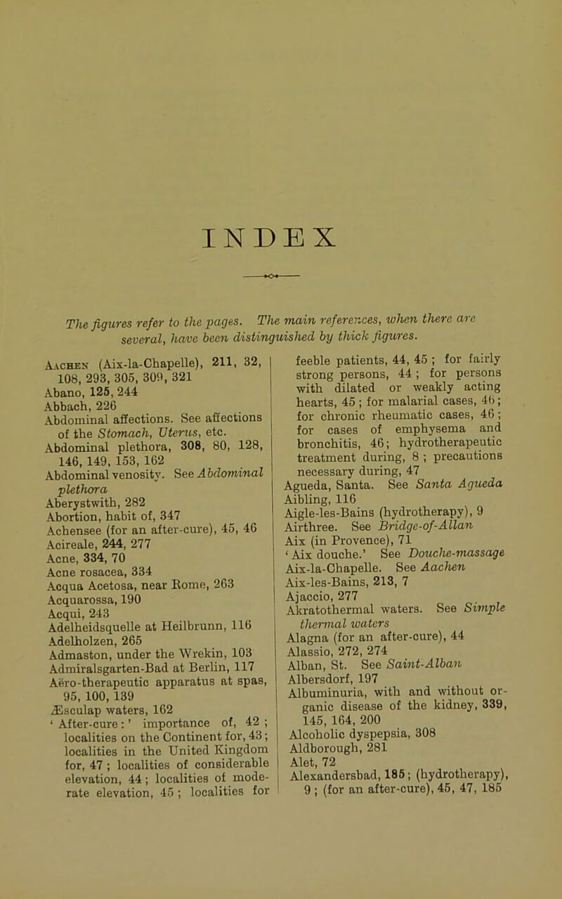 INDEX The figiires refer to the pages. The main references, when there arc several, have been distinguished by thick figures. Aachen (Aix-la-Chapelle), 211, 32, 108, 293, 305, 309, 321 Abano, 125, 244 Abbach, 226 Abdominal affections. See affections of the Stomach, Uterus, etc. Abdominal plethora, 308, 80, 128, 146,149, 153, 162 Abdominal yenosity. See .4 bdominal plethora Aberystwith, 282 Abortion, habit of, 347 Achensee (for an after-cure), 45, 46 Acireale, 244, 277 Acne, 334, 70 Acne rosacea, 334 .Acqua Acetosa, near Eome, 263 Acquarossa, 190 Acqui, 243 Adelheidsquelle at Heilbrunn, 116 Adelholzen, 265 Admaston, under the Wrekin, 103 Admiralsgarten-Bad at Berlin, 117 Aero-therapeutio apparatus at spas, 95, 100,139 .ilsculap waters, 162 ‘ After-cure: ’ importance of, 42 ; localities on the Continent for, 43; localities in the United Kingdom for, 47 ; localities of considerable elevation, 44 ; localities of mode- feeble patients, 44, 45 ; for fairly strong persons, 44 ; for persons with dilated or weakly acting hearts, 45 ; for malarial cases, 4(>; for chronic rheumatic cases, 46; for cases of emphysema and bronchitis, 46; hydrotherapeutic treatment during, 8 ; precautions necessary during, 47 Agueda, Santa. See Santa Agueda Aibling, 116 Aigle-les-Bains (hydrotherapy), 9 Airthree. See Bridgc-of-Allan Aix (in Provence), 71 ‘ Aix douche.’ See Dcniche-massage Aix-la-Chapelle. See Aachen Aix-les-Bains, 213, 7 Ajaccio, 277 Akratothermal waters. See Simple thermal waters Alagna (for an after-cure), 44 Alassio, 272, 274 Alban, St. See Saint-Alban Albersdorf, 197 Albuminuria, with and without or- ganic disease of the kidney, 339, 145, 164, 200 Alcoholic dyspepsia, 308 Aldborough, 281 Alet, 72 Alexandersbad, 185; (hydrotherapy),