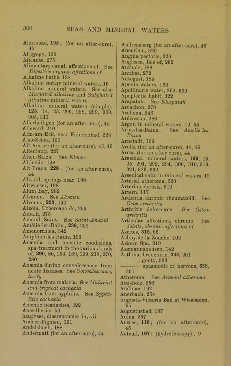 Alexisbad, 195 ; (for an after-cure), 46 Al-gyogy, 136 Alicante, 276 Alimentary canal, affections of. See Digestive organs, affections of Alkaline baths, 128 Alkaline earthy mineral waters, 16 Alkaline mineral waters. See also Muriated alkaline and Sulphated alkaline mineral waters Alkaline mineral waters (simple), 128, 14, 23, 296, 298, 299, 300, 305, 311 Allerheiligen (for an after-oure), 46 Allevard, 240 Alm-am-Eck, near Kainzenbad, 226 Also-Sebes, 120 Alt-Aussee (for an after-oure), 46, 46 Altenburg, 227 Alten-Salza. See Elmen Altheide, 198 Alt-Prags, 228 ; (for an after-cure), 44 Altsohl, springs near, 198 Altwasser, 198 Alum Bay, 282 Alvaneu. See Alveneu Alveneu, 233, 190 Alzola, Urberoaga de, 259 Amal6, 275 Amand, Saint. See Saint-Amand Am61ie-les-Bains, 238, 292 Amenorrhoea, 342 Amphion-les-Bains, 193 Anaimia and antemic conditions, spa-treatment in the various kinds of, 290, 80,156, 169,199, 218, 270, 280 Anaemia during convalescence from acute diseases. See Convalescence, tardy Anffimia from malaria. See Malarial and tropical cachexia Anffimia from syphilis. See Syphi- litic cachexia Anffimic headaches, 322 Anffisthesiffi, 60 Analyses, discrepancies in, vii Andeer-Pignieu, 191 Andelsbuch, 188 Andermatt (for an after-oure), 44 Andreasberg (for an after-cure), 46 Aneurism, 320 Angina pectoris, 320 Anglesea, Isle of, 282 Antholz, 188 Antibes, 272 Antogast, 184 Apenta waters, 162 Apollinaris water, 262, 300 Apoplectic habit, 322 Arapatak. See Eloepatak Arcachon, 278 Archena, 246 Ardrossan, 283 Argon in mineral waters, 12, 56 Arles-les-Bains. See Amilie-les- Bains Arnstadt, 109 Arolla (for an after-cure), 44, 46 Arosa (for an after-cure), 44 Arsenical mineral waters, 199, 16, 25, 291, 292, 294, 306, 310, 313, 321, 326, 332 Arsenical salts in mineral waters, 12 Arterial atheroma, 320 Arterio-sclerosis, 319 Artern, 117 Arthritis, chronic rheumatoid. See Osteo-arthritis Arthritis deformans. See Osteo- arthritis Articular affections, chronic. See Joints, chronic affectums of Ascites, 312, 86 Ashby-de-la-Zouche, 102 Askern Spa, 219 Assmannshausen, 142 Asthma, bronchitic, 333, 201 gouty, 333 spasmodic or nervous, 332, 201 Atheroma. See Arterial atheroma Attisholz, 256 Audinac, 192 Auerbach, 254 Augusta-Victoria Bad at Wiesbaden, 95 Augustusbad, 187 Aulus, 257 Aussee, 119; (for an after-cure), 45 Auteuil, 197; (hydrotherapy) , 9