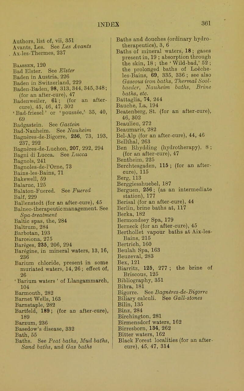 Authors, list of, vii, 351 Avants, Les. See Les Avatits Ax-les-Thermes, 237 Baabsen, 120 Bad Elster. See Elster Baden in Austria, 226 Baden in Switzerland, 229 Baden-Baden, 98, 313, 344, 345,348; (for an after-cure), 47 Badenweiler, 61; (for an after- cure), 45, 46, 47, 302 ‘ Bad-friesel ’ or ‘pouss6e,’ 35, 40, 69 Badgastein. See Gastein Bad-Nauheim. See Nauheim Bagn6res-de-Bigorre, 256, 73, 193, 237 292 Bagn^res-de-Luchon, 207, 292, 294 Bagni di Lucca. See Lucca Bagnols, 241 Bagnoles-de-l’Orne, 73 Bains-les-Bains, 71 Bakewell, 59 Balaruc, 125 Balaton-Fuered. See Fuered Balf, 229 Ballenstedt (for an after-cure), 45 Balneo-therapeuticmanagement. See Spa-treatment Baltic spas, the, 284 Baltrum, 284 Barbotan, 193 Barcelona, 275 Bareges, 235, 206, 294 Bar6gine, in mineral waters, 13,16, 236 Barium chloride, present in some muriated waters, 14, 26; effect of, 26 ‘ Barium waters ’ of Llangammarch, 104 Barmouth, 282 Barnet Wells, 163 Barnstaple, 282 Bartfeld, 189; (for an after-cure), 189 Barzum, 236 Basedow’s disease, 332 Bath, 55 Baths. See Peat baths, Mud baths, Sand baths, and Gas baths Baths and douches (ordinary hydro- therapeutics), 3, 6 Baths of mineral waters, 18; gases present in, 19 ; absorption through the skin, 18 ; the ‘ Wild-bad,’ 52 ; the prolonged baths of Lofeche- les-Bains, 69, 335, 336 ; see also Gaseous iron baths. Thermal Sool- baedcr, Nauhevni baths. Brine baths, etc. Battaglia, 74, 244 Bauehe, La, 194 Beatenberg, St. (for an after-cure), 46, 302 Beaulieu, 272 Beaumaris, 282 Bel-Alp (for an after-cure), 44, 46 BeUthal, 263 Ben Khydding (hydrotherapy), 8; (for an after-cure), 47 Bentheim, 225 Berchtesgaden, 115 ; (for an after- cure), 115 Berg, 113 Berggiesshuebel, 187 Berguen, 256; (as an intermediate station), 177 Berisal (for an after-cure), 44 Berlin, brine baths at, 117 Berka, 182 Bermondsey Spa, 179 Berneck (for an after-cure), 45 BerthoUet vapour baths at Aix-les- Bains, 215 Bertrich, 160 Beulah Spa, 163 Beuzeval, 283 Bex, 121 Biarritz, 125, 277 ; the brine of Briscous, 125 Bibliography, 351 Bibra, 181 Bigorre. See Bagnires-de-Bigorre Biliary calculi. See Gall-stones Bilin, 135 Binz, 284 Birchington, 281 Birmensdorf waters, 162 Birresborn, 134, 262 Bitter waters, 162 Black Forest localities (for an after- cure), 45, 47, 314