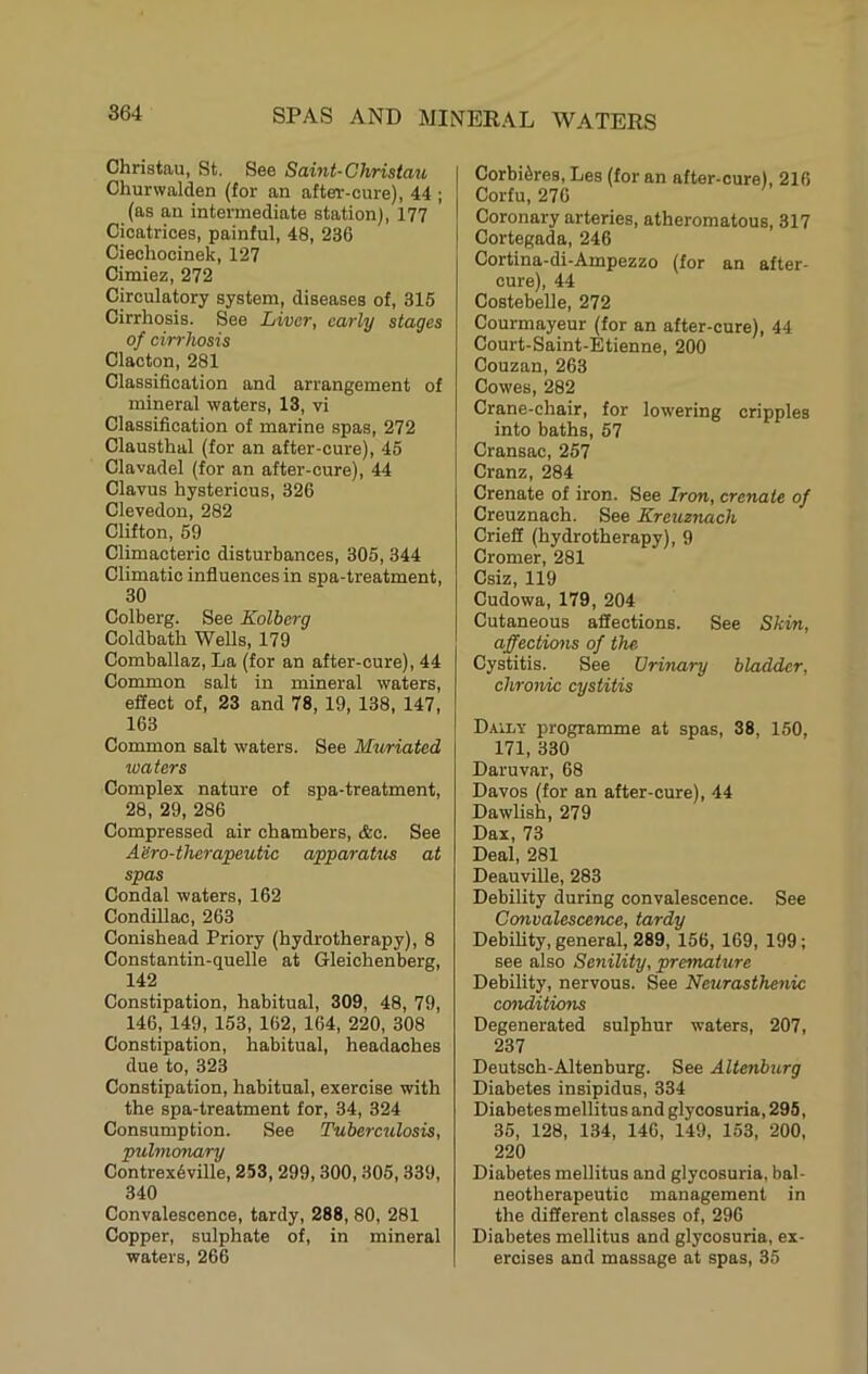 Christau, St. See Saint-Christau Churwalden (for an after-cure), 44 ; (as an intermediate station), 177 Cicatrices, painful, 48, 236 Ciechocinek, 127 Cimiez, 272 Circulatory system, diseases of, 315 Cirrhosis. See Liver, early stages of cirrhosis Clacton, 281 Classification and arrangement of mineral waters, 13, vi Classification of marine spas, 272 Clausthal (for an after-cure), 45 Clavadel (for an after-cure), 44 Clavus hystericus, 326 Clevedon, 282 Clifton, 59 Climacteric disturbances, 305, 344 Climatic influences in spa-treatment, 30 Colberg. See Kolberg Coldbath Wells, 179 Comballaz, La (for an after-cure), 44 Common salt in mineral waters, effect of, 23 and 78, 19, 138, 147, 163 Common salt waters. See Muriated waters Complex nature of spa-treatment, 28, 29, 286 Compressed air chambers, &c. See Aero-therapeutic apparatus at spas Condal waters, 162 Condillac, 263 Conishead Priory (hydrotherapy), 8 Constantin-quelle at Gleichenberg, 142 Constipation, habitual, 309, 48, 79, 146, 149, 153, 162, 164, 220, 308 Constipation, habitual, headaches due to, 323 Constipation, habitual, exercise with the spa-treatment for, 34, 324 Consumption. See Tuberculosis, pulmonary Contrex6ville, 253, 299,300, 305,339, 340 Convalescence, tardy, 288, 80, 281 Copper, sulphate of, in mineral waters, 266 CorbiSres, Les (for an after-cure), 216 Corfu, 276 Coronary arteries, atheromatous, 317 Cortegada, 246 Cortina-di-Ampezzo (for an after- cure), 44 Costebelle, 272 Courmayeur (for an after-cure), 44 Court-Saint-Etienne, 200 Couzan, 263 Cowes, 282 Crane-chair, for lowering cripples into baths, 57 Cransac, 257 Cranz, 284 Crenate of iron. See Iron, crenate of Creuznach. See Kreuznach Crieff (hydrotherapy), 9 Cromer, 281 Csiz, 119 Cudowa, 179, 204 Cutaneous affections. See Skin, affections of the Cystitis. See Urinary bladder, chronic cystitis Daily programme at spas, 38, 150, 171, 330 Daruvar, 68 Davos (for an after-cure), 44 Dawlish, 279 Dax, 73 Deal, 281 Deauville, 283 Debility during convalescence. See Convalescence, tardy Debility, general, 289, 156, 169, 199; see also Senility, premature Debility, nervous. See Neurasthenic conditions Degenerated sulphur waters, 207, 237 Deutsch-Altenburg. See AUenburg Diabetes insipidus, 334 Diabetes mellitus and glycosuria, 295, 35, 128, 134, 146, 149, 153, 200, 220 Diabetes mellitus and glycosuria, bal- neotherapeutic management in the different classes of, 296 Diabetes mellitus and glycosuria, ex- ercises and massage at spas, 35