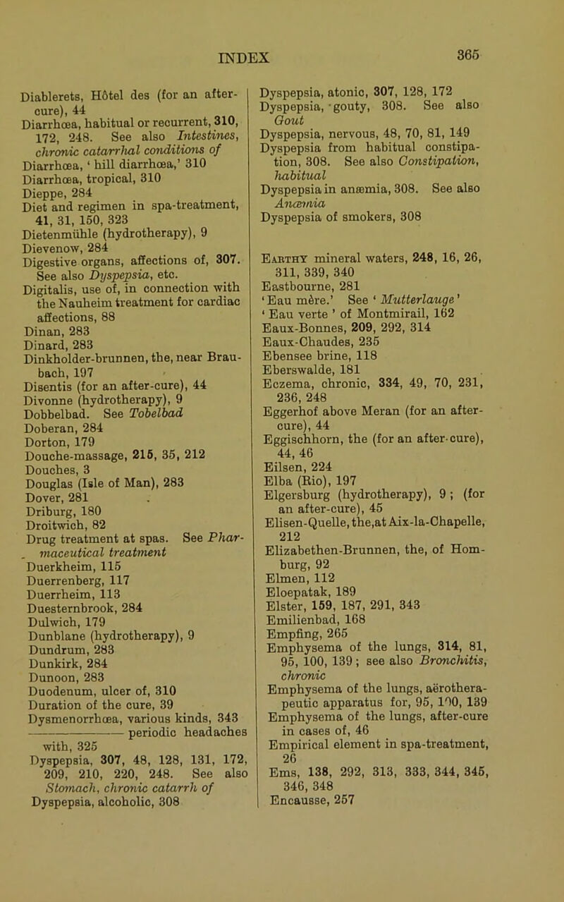 366 Diablerets, H6tel des (for an after- cure), 44 Diarrhoea, habitual or recurrent, 310, 172, 248. See also hitestines, chronic catarrhal conditions of Diarrhoea, ‘ hill diarrhoea,’ 310 Diarrhoea, tropical, 310 Dieppe, 284 Diet and regimen in spa-treatment, 41, 31, 160, 323 Dietenmuhle (hydrotherapy), 9 Dievenow, 284 Digestive organs, affections of, 307. See also Dtjspepsia, etc. Digitalis, use of, in connection with the Nauheim treatment for cardiac affections, 88 Dinan, 283 Dinard, 283 Dinkholder-brunnen, the, near Brau- bach, 197 Disentis (for an after-cure), 44 Divonne (hydrotherapy), 9 Dobbelbad. See Tobelbad Doberan, 284 Dorton, 179 Douche-massage, 216, 35, 212 Douches, 3 Douglas (Isle of Man), 283 Dover, 281 Driburg, 180 Droitwich, 82 Drug treatment at spas. See Phar- maceutical treatment Duerkheim, 115 Duerrenberg, 117 Duerrheim, 113 Duesternbrook, 284 Dulwich, 179 Dunblane (hydrotherapy), 9 Dundrum, 283 Dunkirk, 284 Dunoon, 283 Duodenum, ulcer of, 310 Duration of the cure, 39 Dysmenorrhoea, various kinds, 343 periodic headaches with, 325 Dyspepsia, 307, 48, 128, 131, 172, 209, 210, 220, 248. See also Stomach, chronic catarrh of Dyspepsia, alcoholic, 308 Dyspepsia, atonic, 307, 128, 172 Dyspepsia, - gouty, 308. See also Qout Dyspepsia, nervous, 48, 70, 81, 149 Dyspepsia from habitual constipa- tion, 308. See also Constipation, habitual Dyspepsia in ansemia, 308. See also Ancemia Dyspepsia of smokers, 308 Eabthy mineral waters, 248, 16, 26, 311, 339, 340 Eastbourne, 281 ‘Eau m5re.’ See ‘ Mutterlauge' ‘ Eau verte ’ of Montmirail, 162 Eaux-Bonnes, 209, 292, 314 Eaux-Chaudes, 235 Ebensee brine, 118 Eberswalde, 181 Eczema, chronic, 334, 49, 70, 231, 236, 248 Eggerhof above Meran (for an after- cure), 44 Eggischhorn, the (for an after-cure), 44, 46 Eilsen, 224 Elba (Eio), 197 Elgersburg (hydrotherapy), 9; (for an after-cure), 45 Elisen-Quelle, the,at Aix-la-Chapelle, 212 Elizabethen-Brunnen, the, of Hom- burg, 92 Elmen, 112 Eloepatak, 189 Elster, 159, 187, 291, 343 Emilienbad, 168 Empfing, 265 Emphysema of the lungs, 314, 81, 95, 100, 139 ; see also Bronchitis, chronic Emphysema of the lungs, aerothera- peutio apparatus for, 95, 100, 139 Emphysema of the lungs, after-cure in cases of, 46 Empirical element in spa-treatment, 26 Ems, 138, 292, 313, 333, 344, 346, 346, 348 1 Encausse, 257
