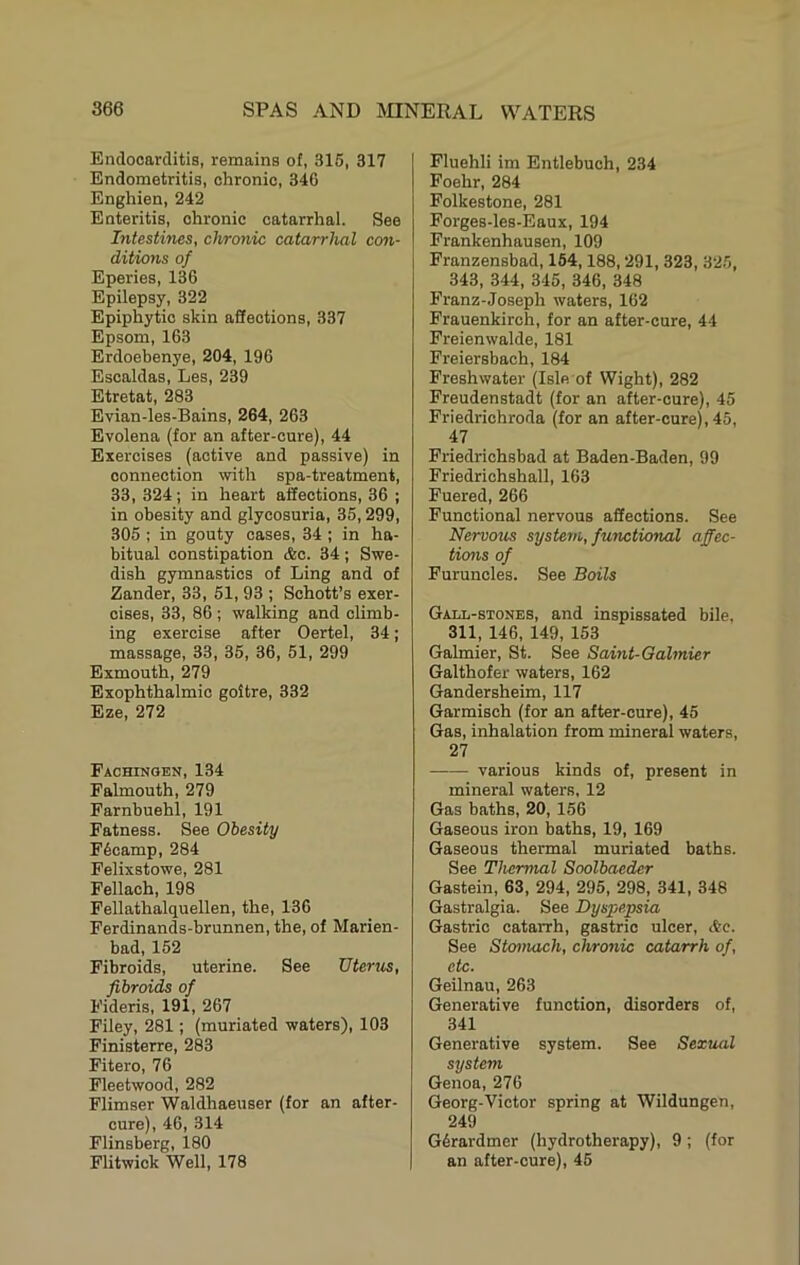 Endocarditis, remains of, 316, 317 Endometritis, chronic, 346 Enghien, 242 Enteritis, chronic catarrhal. See Intestines, chronic catarrhal con- ditions of Eperies, 136 Epilepsy, 322 Epiphytic skin affections, 337 Epsom, 163 Erdoebenye, 204, 196 Escaldas, Les, 239 Etretat, 283 Evian-les-Bains, 264, 263 Evolena (for an after-cure), 44 Exercises (active and passive) in connection with spa-treatment, 33, 324; in heart affections, 36 ; in obesity and glycosuria, 36,299, 306 ; in gouty cases, 34 ; in ha- bitual constipation &c. 34; Swe- dish gymnastics of Ling and of Zander, 33, 61, 93 ; Schott’s exer- cises, 33, 86 ; walking and climb- ing exercise after Oertel, 34; massage, 33, 36, 36, 61, 299 Exmouth, 279 Exophthalmic goitre, 332 Eze, 272 Fachinobn, 134 Falmouth, 279 Farnbuehl, 191 Fatness. See Obesity F6camp, 284 Felixstowe, 281 Fellach, 198 Fellathalquellen, the, 136 Ferdinands-brunnen, the, of Marien- bad, 162 Fibroids, uterine. See Uterus, fibroids of Fideris, 191, 267 Filey, 281; (muriated waters), 103 Finisterre, 283 Fitero, 76 Fleetwood, 282 Flimser Waldhaeuser (for an after- cure), 46, 314 Flinsberg, 180 Flitwick Well, 178 Fluehli im Entlebuch, 234 Foehr, 284 Folkestone, 281 Forges-les-Eaux, 194 Frankenhausen, 109 Franzensbad, 164,188,291, 323, 326, 343, 344, 346, 346, 348 Franz-Joseph waters, 162 Frauenkirch, for an after-cure, 44 Freienwalde, 181 Freiersbach, 184 Freshwater (Isle of Wight), 282 Freudenstadt (for an after-cure), 46 Friedrichroda (for an after-cure), 45, 47 Friedrichsbad at Baden-Baden, 99 Friedriohshall, 163 Fuered, 266 Functional nervous affections. See Nervous system, functional affec- tions of Furuncles. See Boils Gall-stones, and inspissated bile, 311, 146, 149, 153 Galmier, St. See Saint-Gahnier Galthofer waters, 162 Gandersheim, 117 Garmisch (for an after-cure), 46 Gas, inhalation from mineral waters, 27 various kinds of, present in mineral waters, 12 Gas baths, 20, 156 Gaseous iron baths, 19, 169 Gaseous thermal muriated baths. See Thermal Soolbaeder Gastein, 63, 294, 295, 298, 341, 348 Gastralgia. See Dyspepsia Gastric catarrh, gastric ulcer, etc. See Stomach, chronic catarrh of, etc. Geilnau, 263 Generative function, disorders of, 341 Generative system. See Sexual system Genoa, 276 Georg-Victor spring at Wildungen, 249 Gdrardmer (hydrotherapy), 9; (for an after-cure), 45