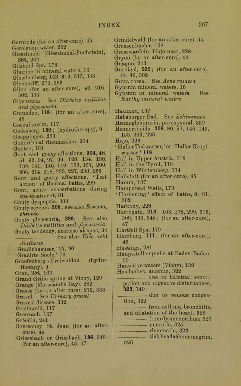 Qernrode (for an after-cure), 46 Gerolstein water, 262 Giesshuebl (Giessliuebl-Puolistein), 264, 262 Gilsland Spa, 178 Glairine in mineral waters, 16 Gleichenberg, 142, 313, 315, 333 Glengariff, 279, 283 Glion (for an after-cure), 46, 216, 302, 333 Glycosuria. See Dioibctss and glycosuria Gmunden, 118; (for an after-cure), 45 Goczalkowitz, 117 Godesberg, 180 ; (hydrotherapy), 9 Goeppingen, 263 Gonorrhoeal rheumatism, 304 Gonten, 191 Gout and gouty affections, 304, 48, 51, 92, 94, 97, 99, 128, 134, 138, 139, 141, 146, 149, 153, 157, 200, 206, 214, 218, 220, 227, 230, 253 Gout and gouty affections, ‘Test action ’ of thermal baths, 299 Gout, acute exacerbations during spa-treatment, 81 Gouty dyspepsia, 308 Gouty eczema, 305; see also Eczema, chronic Gouty glycosuria, 298. See also Diabetes mellitus and glycosuria Gouty tendency, exercise at spas, 34 See also TJric acid diathesis ‘ Gradirhaeuser,’ 27, 90 ‘ Gradirte Soole,’ 78 Graefenberg - Freiwaldau (hydro- therapy), 9 Gran, 254, 162 Grand Grille spring at Vichy, 129 Grange (Morecambe Bay), 282 Grasse (for an after-cure), 272, 333 Gravel. See Urinary gravel Graves’ disease, 332 Greifswald, 117 Grenzach, 167 Gr^oulx, 241 Gressoney St. Jean (for an after- cure), 44 Griessbach or Griesbach, 184, 348 ; (for an after-cure), 45, 47 Grindelwald (for an after-cure), 44 Grossenlueder, 108 Grosswardein, Hajo near, 228 Gryon (for an after-cure), 44 Guagno, 243 Gurnigel, 232; (for an after-cure), 44, 46, 302 Gutta rosea. See Acne rosacea Gypsum mineral waters, 16 Gypsum in mineral waters. See Earthy mineral waters Haahlem, 197 Habsburger Bad. See Schinznach Hffimoglobinuria, paroxysmal, 339 Hmmorrhoids, 309, 80, 97, 146, 149, 163, 206, 223 Hajo, 228 ‘ Haller Todwasser,' or ‘ Haller Kropf- wasser,’ 118 Hall in Upper Austria, 118 Hall in the Tyrol, 119 Hall in Wiirtemberg, 114 Hallstatt (for an after-cure), 45 Hamm, 107 Hampstead Wells, 179 ‘ Hardening ’ effect of baths, 8, 81, 302 Harkany, 228 Harrogate, 216, 103, 178, 299, 305, 309, 338, 345 ; (for an after-cure), 47 Hartfell Spa, 179 Harzburg, 111; (for an after-cure), 46 Hastings, 281 Hauptstollenquelle at Baden-Baden, 99 Hauterive waters (Vichy), 132 Headaches, anfemic, 322 due to habitual consti- pation and digestive disturbances, 323, 149 due to venous conges- tion, 322 from asthma, bronchitis, and dilatation of the heart, 325 from dysmenorrhoea, 325 neurotic, 325 rheumatic, 322 — sickheadaoheormegrim. 326
