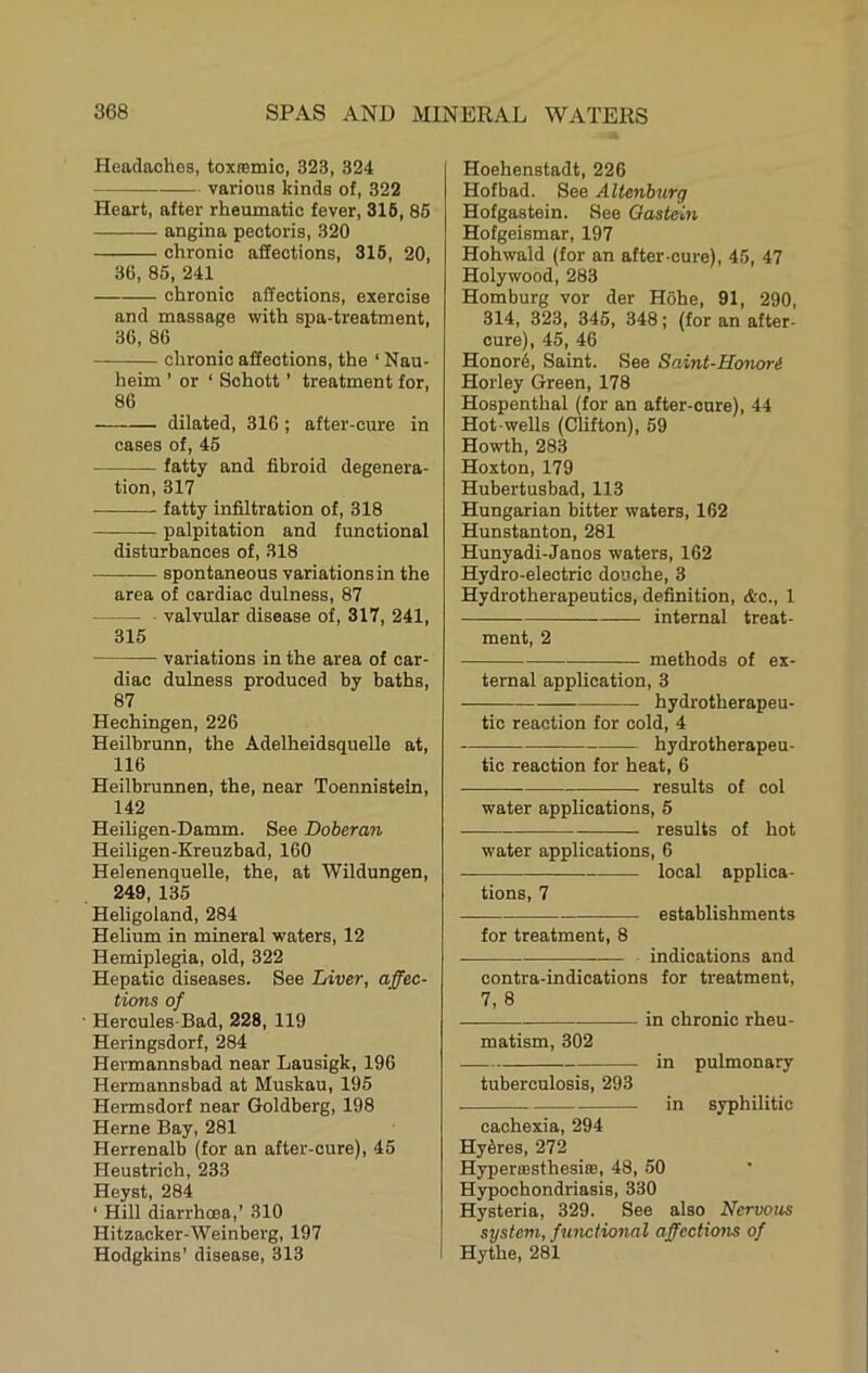 Headaches, toxremic, 323, 324 various kinds of, 322 Heart, after rheumatic fever, 316, 85 angina pectoris, 320 chronic affections, 316, 20, 36, 85, 241 chronic affections, exercise and massage with spa-treatment, 36, 86 chronic affections, the ‘ Nau- heim ’ or ‘ Schott ’ treatment for, 86 dilated, 316 ; after-cure in cases of, 45 fatty and fibroid degenera- tion, 317 fatty infiltration of, 318 palpitation and functional disturbances of, 318 spontaneous variationsin the area of cardiac dulness, 87 valvular disease of, 317, 241, 315 variations in the area of car- diac dulness produced by baths, 87 Hechingen, 226 Heilbrunn, the Adelheidsquelle at, 116 Heilbrunnen, the, near Toennistein, 142 Heiligen-Damm. See Doberan Heiligen-Kreuzbad, 160 Helenenquelle, the, at Wildungen, 249, 135 Heligoland, 284 Helium in mineral waters, 12 Hemiplegia, old, 322 Hepatic diseases. See Liver, affec- tions of • Hercules-Bad, 228, 119 Heringsdorf, 284 Hermannsbad near Lausigk, 196 Hermannsbad at Muskau, 195 Hermsdorf near Goldberg, 198 Herne Bay, 281 Herrenalb (for an after-cure), 45 Heustrich, 233 Heyst, 284 ‘ Hill diarrhoea,’ 310 Hitzacker-Weinberg, 197 Hodgkins’ disease, 313 I Hoehenstadt, 226 Hofbad. See Altenhurg Hofgastein. See Oastcin Hofgeismar, 197 Hohwald (for an after-cure), 45, 47 Holywood, 283 Homburg vor der Hohe, 91, 290, 314, 323, 345, 348; (for an after- oure), 45, 46 Honors, Saint. See Saint-Honori Horley Green, 178 Hospenthal (for an after-cure), 44 Hot-wells (Clifton), 59 Howth, 283 Hoxton, 179 Hubertusbad, 113 Hungarian bitter waters, 162 Hunstanton, 281 Hunyadi-Janos waters, 162 Hydro-electric douche, 3 Hydrotherapeutics, definition, &c., 1 internal treat- ment, 2 methods of ex- ternal application, 3 hydrotherapeu- tic reaction for cold, 4 hydrotherapeu- tic reaction for heat, 6 results of col water applications, 5 results of hot water applications, 6 local applica- tions, 7 establishments for treatment, 8 indications and contra-indications for treatment, 7, 8 in chronic rheu- matism, 302 in pulmonary tuberculosis, 293 in syphilitic cachexia, 294 Hy6res, 272 Hyperoesthesiffi, 48, 50 Hypochondriasis, 330 Hysteria, 329. See also Nervous system, functional affections of Hythe, 281