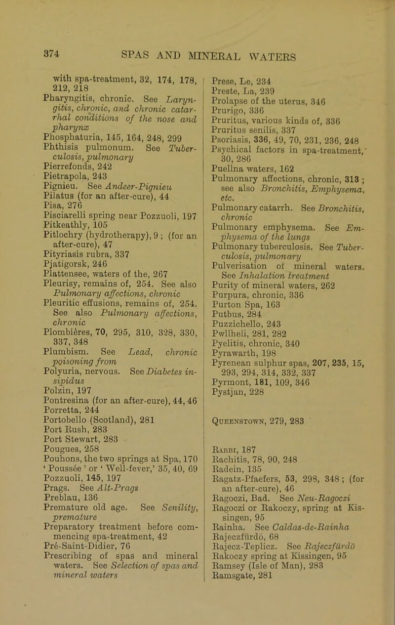 with spa-treatment, 32, 174, 178 ' 212, 218 Pharyngitis, chronic. See Laryn- gitis, chrotiic, and chronic catar- rhal conditions of the nose and pharynx Phosphaturia, 145, 164, 248, 299 Phthisis pulmonum. See Tuber- culosis, pulmonary Pierrefonds, 242 Pietrapola, 243 Pignieu. See Andeer-Pignieu Pilatus (for an after-cure), 44 Pisa, 276 Pisciarelli spring near Pozzuoli, 197 Pitkeathly, 105 Pitlochry (hydrotherapy), 9 ; (for an after-cure), 47 Pityriasis rubra, 337 Pjatigorsk, 246 Plattensee, waters of the, 267 Pleurisy, remains of, 254. See also Pulmonary affections, chronic Pleuritic effusions, remains of, 254. See also Pulmonary affections, chronic PlombRres, 70, 295, 310, 328, 330, 337, 348 Plumbism. See Lead, chronic poisojiing from Polyuria, nervous. See Diabetes in- sipidus Polzin, 197 Pontresina (for an after-cure), 44,46 Porretta, 244 Portobello (Scotland), 281 Port Bush, 283 Port Stewart, 283 Pougues, 258 Pouhons, the two springs at Spa, 170 ‘ Poussde ’ or ‘ Well-fever,’ 35, 40, 69 Pozzuoli, 146, 197 Prags. See Alt-Prags Preblau, 136 Premature old age. See Senility, premature Preparatory treatment before com- mencing spa-treatment, 42 Pr6-Saint-Didier, 76 Prescribing of spas and mineral waters. See Selection of spas and mineral waters Prese, Lo, 234 Preste, La, 239 Prolapse of the uterus, 346 Prurigo, 336 Pruritus, various kinds of, 336 Pruritus senilis, 337 Psoriasis, 336, 49, 70, 231, 236, 248 Psychical factors in spa-treatment,' 30, 286 Puellna waters, 162 Pulmonary affections, chronic, 313 ; see also Bronchitis, Emphysema, etc. Pulmonary catarrh. See Bronchitis, chronic Pulmonary emphysema. See Em- physema of the lungs Pulmonary tuberculosis. See Tuber- culosis, pulmonary Pulverisation of mineral waters. See Inhalation treatment Purity of mineral waters, 262 Purpura, chronic, 336 Purton Spa, 163 Putbus, 284 Puzzichello, 243 Pwllheli, 281, 282 Pyelitis, chronic, 340 Pyrawarth, 198 Pyrenean sulphur spas, 207, 235, 15, 293, 294, 314, 332, 337 Pyrmont, 181, 109, 346 Pystjan, 228 Queenstown, 279, 283 EinBi, 187 Rachitis, 78, 90, 248 Radein, 135 Ragatz-Pfaefers, 53, 298, 348; (for an after-cure), 46 Eagoezi, Bad. See Neu-Ragoezi Eagoezi or Rakoezy, spring at Kis- singen, 95 Rainha. See Caldas-dc-Bainha Eajeczfiirdo, 68 Rajecz-Teplicz. See Bajeczfilrdb Rakoezy spring at Kissingen, 95 Ramsey (Isle of Man), 283 Ramsgate, 281