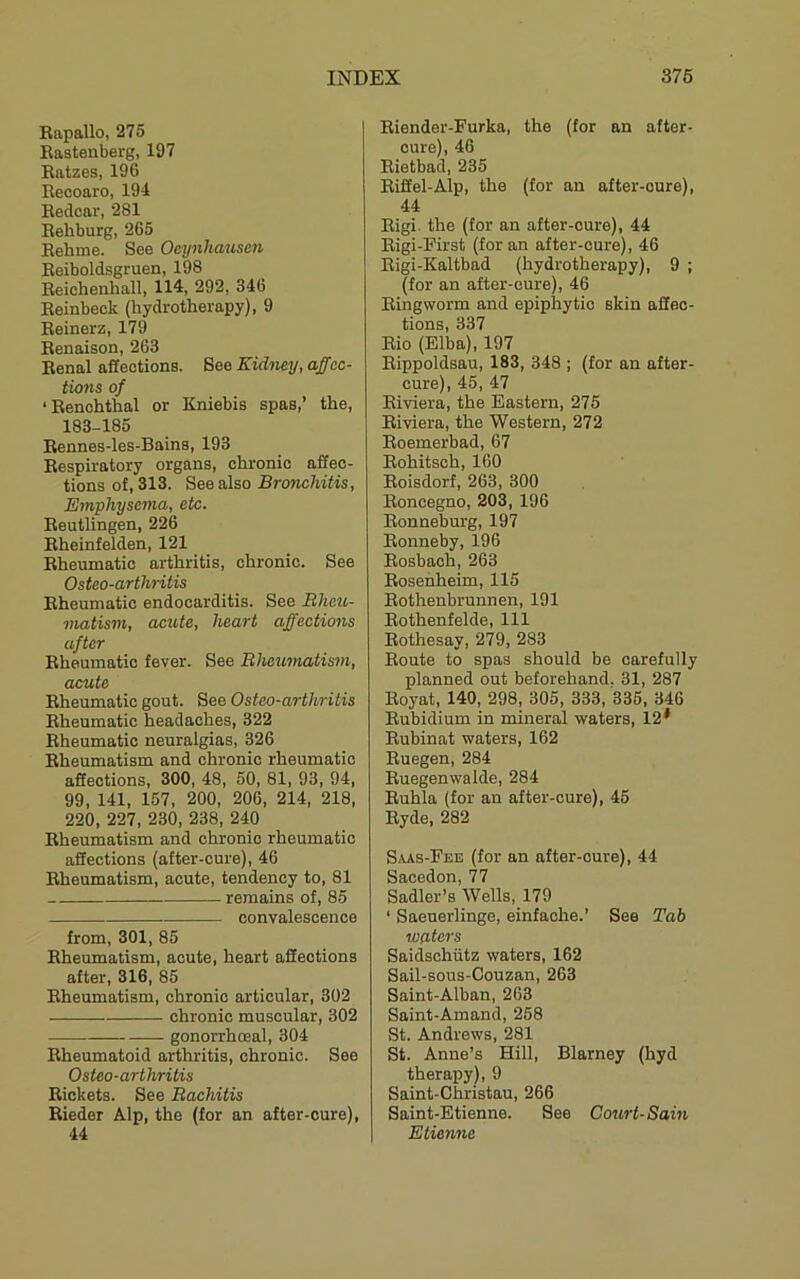 Bapallo, 275 Eastenberg, 197 Eatzes, 196 Becoaro, 194 Eedcar, 281 Eehburg, 265 Eehme. See Ocynha2ise7i Eeiboldsgruen, 198 Eeichenhall, 114, 292, 346 Eeinbeck (hydrotherapy), 9 Eeinerz, 179 Eenaison, 263 Benal affections. Bee Kid^mj, affec- timis of ‘Eenchthal or Kniebis spas,’ the, 183-185 Bennes-les-Bains, 193 Eespiratory organs, chronic affec- tions of, 313. See also Bronchitis, Emphysc7na, etc. Eeutlingen, 226 Eheinfelden, 121 Eheumatic arthritis, chronic. See Osteo-arthritis Eheumatic endocarditis. See Rheu- matism, acute, heart affections after Eheumatic fever. See Rheumatism, acute Eheumatic gout. See Osteo-arthritis Eheumatic headaches, 322 Eheumatic neuralgias, 326 Eheumatism and chronic rheumatic affections, 300, 48, 50, 81, 93, 94, 99, 141, 157, 200, 206, 214, 218, 220, 227, 230, 238, 240 Eheumatism and chronic rheumatic affections (after-cure), 46 Eheumatism, acute, tendency to, 81 remains of, 85 convalescence from, 301, 85 Eheumatism, acute, heart affections after, 316, 85 Eheumatism, chronic articular, 302 chronic muscular, 302 gonorrhoeal, 304 Eheumatoid arthritis, chronic. See Osteo-arthritis Eickets. See Rachitis Eieder Alp, the (for an after-cure), 44 Eiender-Furka, the (for an after- cure), 46 Eietbad, 235 Eiffel-Alp, the (for an after-cure), 44 Eigi. the (for an after-cure), 44 Eigi-Pirst (for an after-cure), 46 Rigi-Kaltbad (hydrotherapy), 9 ; (for an after-cure), 46 Eingworm and epiphytic skin affec- tions, 337 Rio (Elba), 197 Eippoldsau, 183, 348 ; (for an after- cure), 45, 47 Riviera, the Eastern, 275 Riviera, the Western, 272 Roemerbad, 67 Rohitsch, 160 Roisdorf, 263, 300 Roncegno, 203, 196 Ronneburg, 197 Ronneby, 196 Rosbach, 263 Ro.senheim, 115 Rothenbrunnen, 191 Rothenfelde, 111 Rothesay, 279, 283 Route to spas should be carefully planned out beforehand. 31, 287 Royat, 140, 298, 305, 333, 335, 346 Rubidium in mineral waters, 12* Rubinat waters, 162 Ruegen, 284 Ruegenwalde, 284 Ruhla (for an after-cure), 45 Ryde, 282 Saas-Fee (for an after-cure), 44 Sacedon, 77 Sadler’s Wells, 179 ‘ Saeuerlinge, einfache.’ See Tab water's Saidschiitz waters, 162 Sail-sous-Couzan, 263 Saint-Alban, 263 Saint-Amand, 258 St. Andrews, 281 St. Anne’s Hill, Blarney (hyd therapy), 9 Saint-Christau, 266 Saint-Etienne. See Cotirt-Sam Etienne