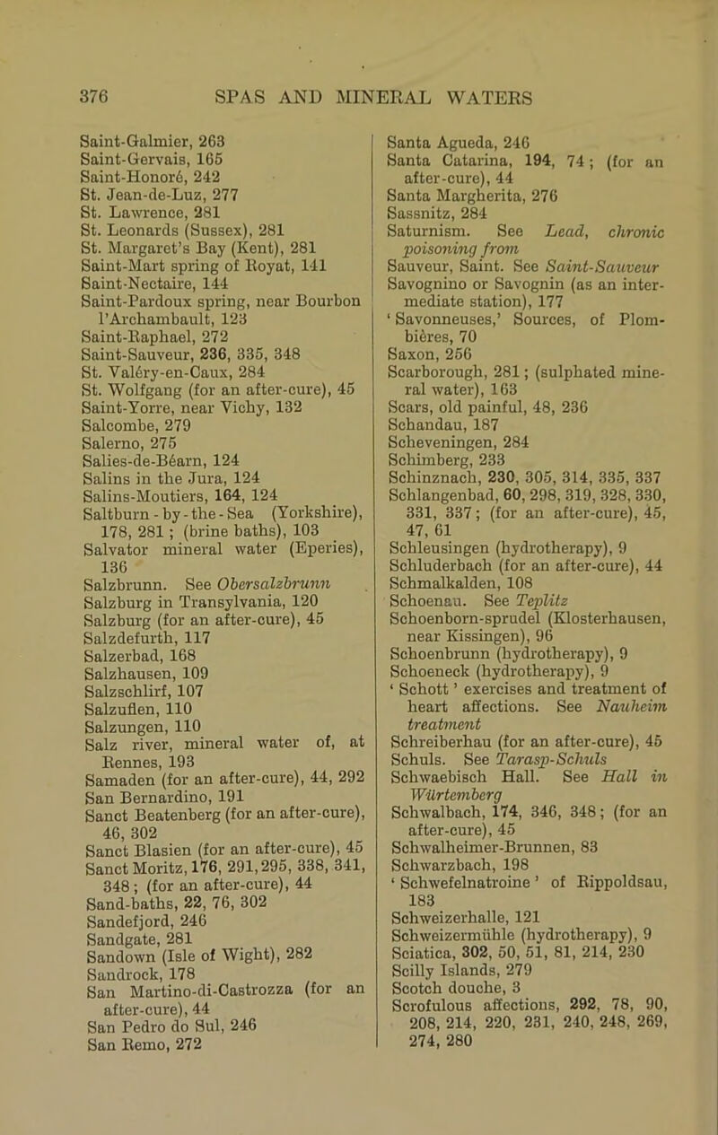 Saint-Galmier, 263 Saint-Gervais, 165 Saint-Honor6, 242 St. Jean-cle-Luz, 277 St. Lawrence, 281 St. Leonards (Sussex), 281 St. Margaret’s Bay (Kent), 281 Saint-Mart spring of Iloyat, 141 Saint-Nectaire, 144 Saint-Pardoux spring, near Bourbon I’Archambault, 128 Saint-Raphael, 272 Saint-Sauveur, 236, 335, 348 St. Val6ry-en-Caux, 284 St. Wolfgang (for an after-cure), 45 Saint-Yorre, near Vichy, 132 Salcombe, 279 Salerno, 275 Salies-de-B6arn, 124 Salins in the Jura, 124 Salins-Moutiers, 164, 124 Saltburn - by - the - Sea (Yorkshire), 178, 281 ; (brine baths), 103 Salvator mineral water (Eperies), 136 Salzbrunn. See Ohersalzbrunn Salzburg in Transylvania, 120 Salzburg (for an after-cure), 45 Salzdefurth, 117 Salzerbad, 168 Salzhausen, 109 Salzschlirf, 107 Salzuflen, 110 Salzungen, 110 Salz river, mineral water of, at Bennes, 193 Samaden (for an after-cure), 44, 292 San Bernardino, 191 Sanct Beatenberg (for an after-cure), 46, 302 Sanct Blasien (for an after-cure), 45 Sanct Moritz, 176, 291,295, 338, 341, 348 ; (for an after-cure), 44 Sand-baths, 22, 76, 302 Sandefjord, 246 Sandgate, 281 Sandown (Isle of Wight), 282 Sandrock, 178 San Martino-di-Castrozza (for an after-cure), 44 San Pedro do Sul, 246 San Bemo, 272 Santa Agueda, 246 Santa Catarina, 194, 74; (for an after-cure), 44 Santa Margherita, 276 Sassnitz, 284 Saturnism. See Lead, chronic poisoning from Sauveur, Saint. See Saint-Sauveur Savognino or Savognin (as an inter- mediate station), 177 ‘ Savonneuses,’ Sources, of Plom- biSres, 70 Saxon, 256 Scarborough, 281; (sulphated mine- ral water), 163 Soars, old painful, 48, 236 Schandau, 187 Scheveningen, 284 Scliimberg, 233 Schinznach, 230, 305, 314, 335, 337 Schlangenbad, 60, 298, 319, 328, 330, 331, 337; (for an after-cure), 45, 47, 61 Schleusingen (hydrotherapy), 9 Schluderbach (for an after-cure), 44 Schmalkalden, 108 Schoenau. See Teplitz Schoenborn-sprudel (Klosterhausen, near Kissingen), 96 Schoenbrunn (hydrotherapy), 9 Schoeneck (hydrotherapy), 9 ‘ Schott ’ exercises and treatment of heart affections. See Nauheim treatment Schreiberhau (for an after-cure), 45 Schuls. See Tarasp-Schuls Schwaebisch Hall. See Hall in Wilrtemberg Schwalbach, 174, 346, 348; (for an after-cure), 45 Schwalheimer-Brunnen, 83 Schwarzbach, 198 ‘ Schwefelnatroine ’ of Bippoldsau, 183 Sohweizerhalle, 121 Schweizermiihle (hydrotherapy), 9 Sciatica, 302, 50, 51, 81, 214, 230 Soilly Islands, 279 Scotch douche, 3 Scrofulous affections, 292, 78, 90, 208, 214, 220, 231, 240, 248, 269, 274, 280
