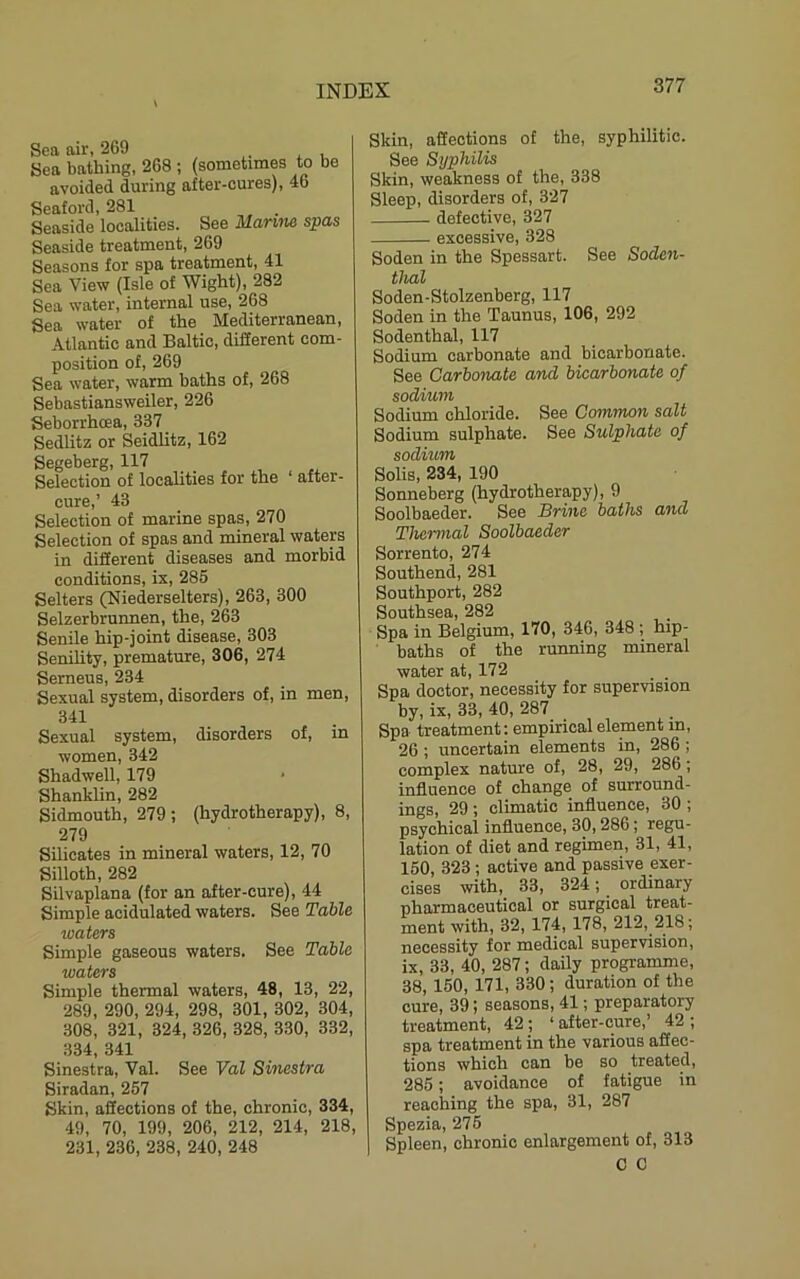 Sea air, 269 Sea bathing, 268 ; (sometimes to be avoided during after-cures), 46 Seaford, 281 . Seaside localities. See Marim spas Seaside treatment, 269 Seasons for spa treatment, 41 Sea View (Isle of Wight), 282 Sea water, internal use, 268 Sea water of the Mediterranean, Atlantic and Baltic, different com- position of, 269 Sea water, warm baths of, 268 Sebastiansweiler, 226 Seborrhcea, 337 Sedlitz or Seidlitz, 162 Segeberg, 117 Selection of localities for the ‘ after- cure,’ 43 Selection of marine spas, 270 Selection of spas and mineral waters in different diseases and morbid conditions, ix, 285 Setters (Niederselters), 263, 300 Selzerbrunnen, the, 263 Senile hip-joint disease, 303 Senility, premature, 306, 274 Serneus, 234 Sexual system, disorders of, in men, 341 Sexual system, disorders of, in women, 342 Shadwell, 179 Shanklin, 282 Sidmouth, 279; (hydrotherapy), 8, 279 Silicates in mineral waters, 12, 70 Silloth, 282 Silvaplana (for an after-cure), 44 Simple acidulated waters. See Table loaters Simple gaseous waters. See Table waters Simple thermal waters, 48, 13, 22, 289, 290, 294, 298, 301, 302, 304, 308, 321, 324, 326, 328, 330, 332, 334, 341 Sinestra, Val. See Val Sinestra Siradan, 257 Skin, affections of the, chronic, 334, 49, 70, 199, 206, 212, 214, 218, 231, 236, 238, 240, 248 Skin, affections of the, syphilitic. See Syphilis Skin, weakness of the, 338 Sleep, disorders of, 327 defective, 327 excessive, 328 Soden in the Spessart. See Soden- thal Soden-Stolzenberg, 117 Soden in the Taunus, 106, 292 Sodenthal, 117 Sodium carbonate and bicarbonate. See Carbonate and bicarbonate of sodium Sodium chloride. See Common salt Sodium sulphate. See Sulphate of sodium Solis, 234, 190 Sonneberg (hydrotherapy), 9 Soolbaeder. See Brine haths duel Thermal Soolbaeder Sorrento, 274 Southend, 281 Southport, 282 Southsea, 282 Spa in Belgium, 170, 346, 348 ; hip- baths of the running mineral water at, 172 Spa doctor, necessity for supervision by, ix, 33, 40, 287 Spa treatment; empirical element in, 26 ; uncertain elements in, 286 ; complex nature of, 28, 29, 286; influence of change of surround- ings, 29 ; climatic influence, 30 ; psychical influence, 30,286; regu- lation of diet and regimen, 31, 41, 150, 323; active and passive exer- cises with, 33, 324; ordinary pharmaceutical or surgical treat- ment with, 32, 174, 178, 212, 218; necessity for medical supervision, ix, 33, 40, 287; daily programme, 38, 150, 171, 330; duration of the cure, 39; seasons, 41; preparatory treatment, 42; ‘after-cure,’ 42; spa treatment in the various affec- tions which can be so treated, 285; avoidance of fatigue in reaching the spa, 31, 287 Spezia, 275 Spleen, chronic enlargement of, 313 0 0