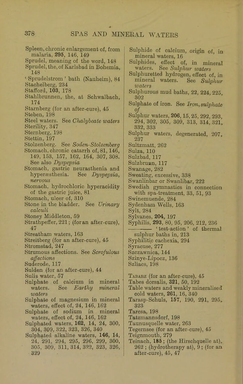 Spleen, cliionio enlargement of, from malaria, 295, 146, 149 Sprudel, meaning of the word, 148 Sprudel, the, of Karlsbad in Bohemia, 148 ‘ Sprudelstrom ’ bath (Nauheim), 84 Stachelberg, 234 Stafford, 103, 178 Stahlbrunnen, the, at Schwalbach, 174 Starnberg (for an after-cure), 45 Steben, 198 Steel waters. See Chalybcmte waters Sterility, 347 Sternberg, 198 Stettin, 197 Stolzenberg. See Soden-Stolzcnberg Stomach, chronic catarrh of, 81,146, 149, 153, 157, 162, 164, 307, 308. See also Dyspc;psia Stomach, gastric neurasthenia and hyper£Bsthesia. See Dyspepsia, nervous Stomach, hydrochloric hyperacidity of the gastric juice, 81 Stomach, ulcer of, 310 Stone in the bladder. See Urinary calculi Stoney Middleton, 59 Strathpeffer, 221; (foran after-cure), 47 Streatham waters, 163 Streitberg (for an after-cure), 45 Stromstad, 247 Strumous affections. See Scrofulous affections Suderode, 117 Sulden (for an after-cure), 44 Sulis water, 57 Sulphate of calcium in mineral waters. See Earthy mineral waters Sulphate of magnesium in mineral waters, effect of, 24, 146, 162 Sulphate of sodium in mineral waters, effect of, 24, 146, 162 Sulphated waters, 162, 14, 24, 300, 304, 309, 322, 323, 326, 340 Sulphated alkaline waters, 146, 14, 24, '291, 294, 295, 296, 299, 300, 305, 309, 311, 314, 322, 323, 326, 329 Sulphide of calcium, origin of, in mineral waters, 16 Sulphides, effect of, in mineral waters. See Sulphur waters Sulphuretted hydrogen, effect of, in mineral waters. See Sulphur waters Sulphurous mud baths, 22, 224, 225 302 Sulphate of iron. See Iron, sulphate of Sulphur waters, 206,15,25, 292, 293, 294, 302, 305, 309, 313, 314, 321, 332, 333 Sulphur waters, degenerated, 207, 237 Sultzmatt, 262 Suiza, 110 Sulzbad, 117 Sulzbrunn, 117 Swanage, 282 Sweating, excessive, 338 Swanlinbar or Swanlibar, 222 Swedish gymnastics in connection with spa-treatment, 33, 51, 93 Swinemuende, 284 Sydenham Wells, 163 Sylt, 284 Sylvanes, 204, 197 Syphilis, 293, 80, 95, 206, 212, 236 ‘ test-action ’ of thermal sulphur baths in, 213 Syphilitic cachexia, 294 Syracuse, 277 Szczawnica, 144 Szinye-Lipocz, 136 Szliacs, 198 Tabakz (for an after-cure), 45 Tabes dorsalis, 321, 50, 192 Table waters and weakly mineralised cold waters, 261, 16, 340 Tarasp-Schuls, 167, 190, 291, 295, 323 Taresa, 198 Tatzmannsdorf, 198 TaunusqueUe water, 263 Tegernsee (for an after-cure), 45 Teignmouth, 279 Teinach, 185 ; (the Hirschquelle at), 262 ; (hydrotherapy at), 9 ; (for an after-cure), 45, 47