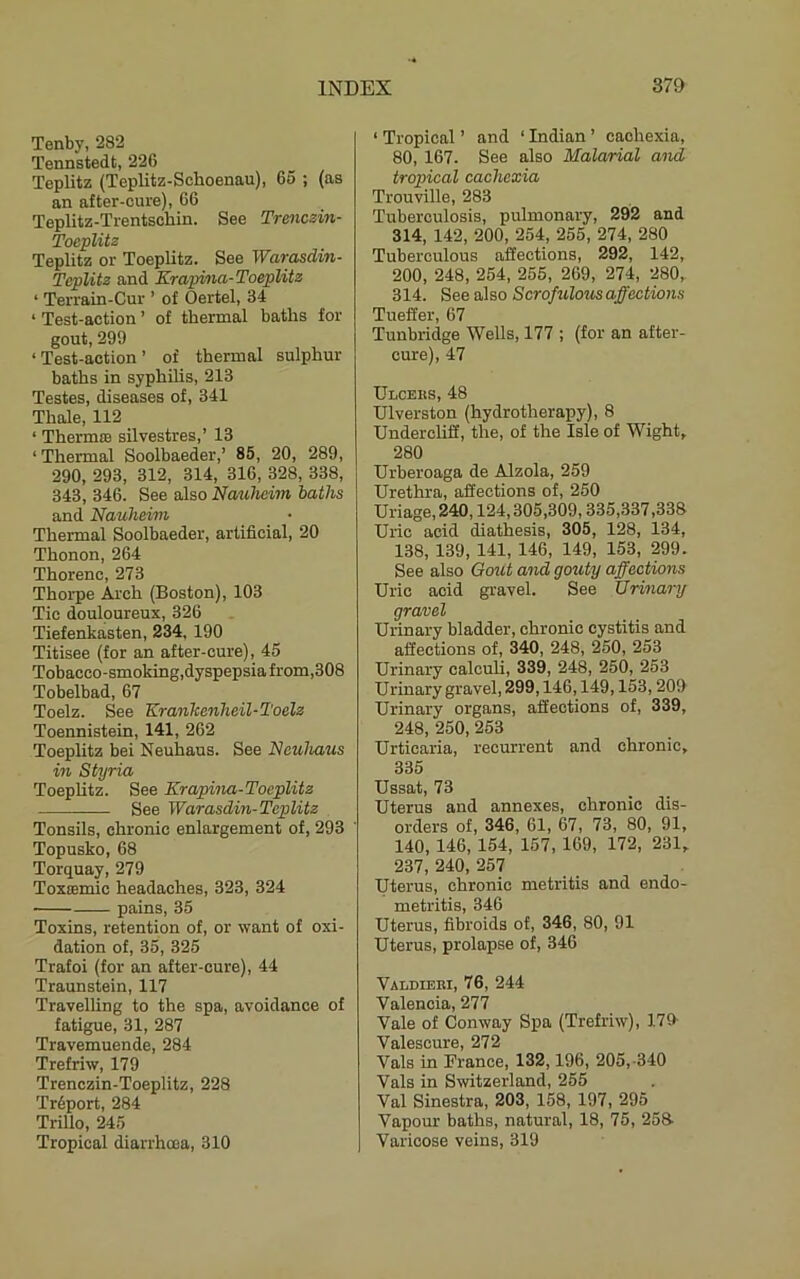 Tenby, 282 Tennstedt, 226 Teplitz (Teplitz-Schoenau), 65 ; (as an after-cure), 66 Teplitz-Trentschin. See Trmczin- Toeplitz Teplitz or Toeplitz. See Warasdin- Teplitz and Krapina-Toeplitz ‘ Terrain-Cur ’ of Oertel, 34 ‘ Test-action ’ of thermal baths for gout, 299 ‘Test-action’ of thermal sulphur baths in syphilis, 213 Testes, diseases of, 341 Thale, 112 ‘ Therm® silvestres,’ 13 ‘ Thermal Soolbaeder,’ 85, 20, 289, 290, 293, 312, 314, 316, 328, 338, 343, 346. See also Nauheim baths and Nauheim Thermal Soolbaeder, artificial, 20 Thonon, 264 Thorenc, 273 Thoi'pe Arch (Boston), 103 Tic douloureux, 326 Tiefenkasten, 234, 190 Titisee (for an after-cure), 45 Tobacco-smoking,dyspepsiafrom,308 Tobelbad, 67 Toelz. See KranTcenheil-Toelz Toennistein, 141, 262 Toeplitz bei Neuhaus. See Neuhaus in Styria Toeplitz. See Krapina-Toeplitz See Warasdin-Teplitz Tonsils, chronic enlargement of, 293 Topusko, 68 Torquay, 279 Toxamic headaches, 323, 324 pains, 35 Toxins, retention of, or want of oxi- dation of, 35, 325 Trafoi (for an after-cure), 44 Traunstein, 117 Travelling to the spa, avoidance of fatigue, 31, 287 Travemuende, 284 Trefriw, 179 Trenezin-Toeplitz, 228 Tr5port, 284 Trillo, 245 Tropical diarrhoea, 310 ‘ Tropical ’ and ‘ Indian ’ cachexia, 80, 167. See also Malarial and tropical cachexia Trouville, 283 Tuberculosis, pulmonary, 292 and 314, 142, 200, 254, 255, 274, 280 Tuberculous aSections, 292, 142, 200, 248, 254, 255, 269, 274, 280, 314. See also Scrofulous affections Tueffer, 67 Tunbridge Wells, 177 ; (for an after- cure), 47 Ulceus, 48 Ulverston (hydrotherapy), 8 Undercliff, the, of the Isle of Wight, 280 Urberoaga de Alzola, 259 Urethra, affections of, 250 Ullage, 240,124,305,309,335,337,338 Uric acid diathesis, 305, 128, 134, 138, 139, 141, 146, 149, 153, 299. See also Gout and gouty affections Uric acid gravel. See Urinary gravel Urinary bladder, chronic cystitis and affections of, 340, 248, 250, 253 Urinary calculi, 339, 248, 250, 253 Urinary gravel, 299,146,149,153,209 Urinary organs, affections of, 339, 248, 250, 253 Urticaria, recurrent and chronic, 335 Ussat, 73 Uterus and annexes, chronic dis- orders of, 346, 61, 67, 73, 80, 91, 140, 146, 154, 157, 169, 172, 231, 237, 240, 257 Uterus, chronic metritis and endo- metritis, 346 Uterus, fibroids of, 346, 80, 91 Uterus, prolapse of, 346 Valdieui, 76, 244 Valencia, 277 Vale of Conway Spa (Trefriw), 179 Valescure, 272 Vais in France, 132,196, 205,-340 Vais in Switzerland, 255 Val Sinestra, 203, 158, 197, 295 Vapour baths, natural, 18, 75, 258- Varicose veins, 319