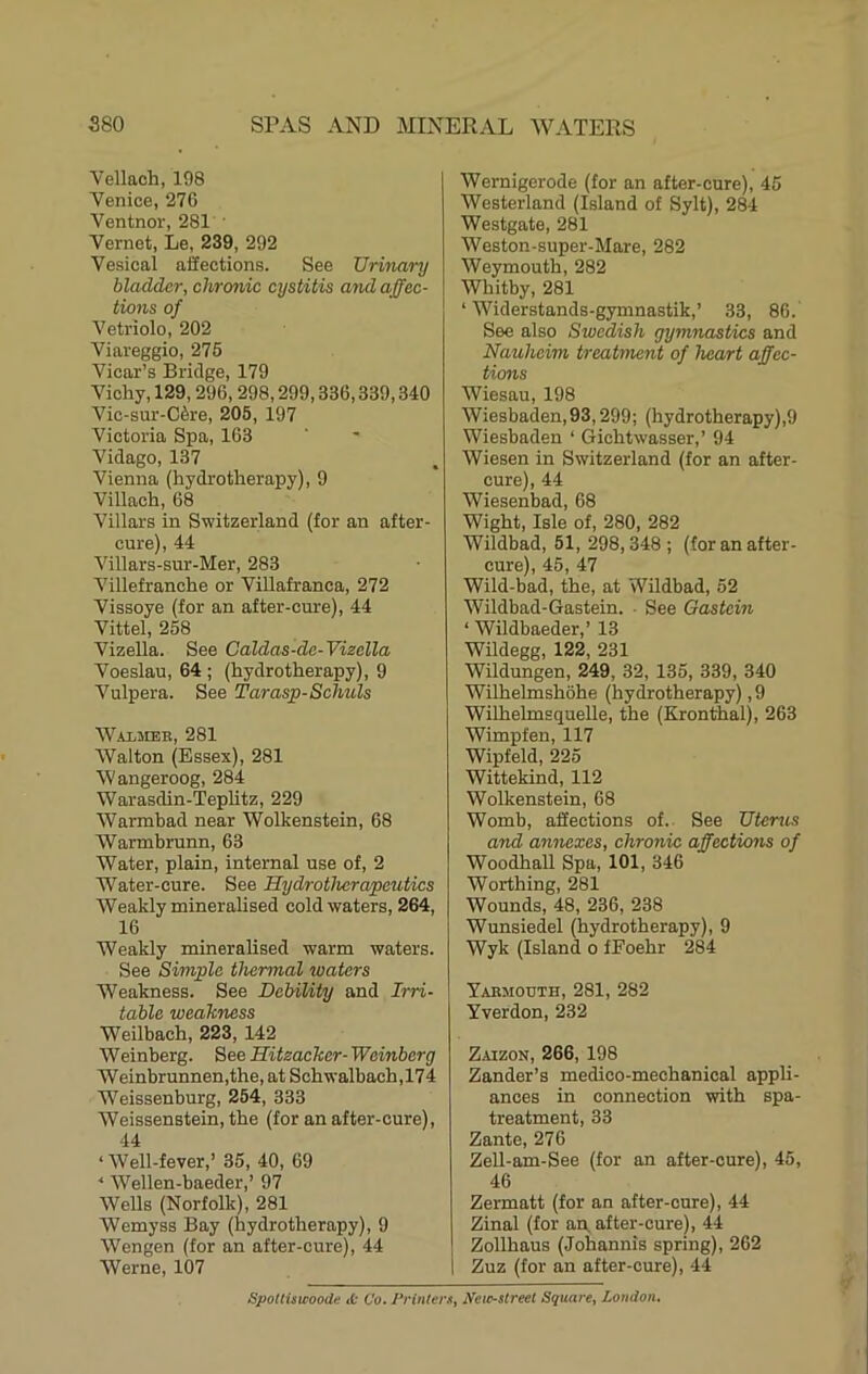 Vellach, 198 Venice, 276 Ventnor, 281 • Vernet, Le, 239, 292 Vesical affections. See Urinary bladder, chronic cystitis and affec- tions of Vetriolo, 202 Viareggio, 276 Vicar’s Bridge, 179 Vichy, 129,296,298,299,336,339,340 Vic-sur-C6re, 205, 197 Victoria Spa, 163 Vidago, 137 Vienna (hydrotherapy), 9 Villach, 68 Villars in Switzerland (for an after- cure), 44 Villars-sur-Mer, 283 Villefranche or Villafranca, 272 Vissoye (for an after-cure), 44 Vittel, 258 Vizella. See Caldas-de-Vizella Voeslau, 64 ; (hydrotherapy), 9 Vulpera. See Tarasp-Schuls WiiMBB, 281 Walton (Essex), 281 Wangeroog, 284 Warasdin-Teplitz, 229 Warmbad near Wolkenstein, 68 Warmbrunn, 63 Water, plain, internal use of, 2 Water-cure. See Hydrothcrapeutics Weakly mineralised cold waters, 264, 16 Weakly mineralised warm waters. See Simple thermal waters Weakness. See Debility and Irri- table weakness Weilbach, 223, 142 W einberg. See Hitzaeker- Weinberg Weinbrunnen,the, at Schwalbach,174 Weissenburg, 254, 333 Weissenstein, the (for an after-cure), 44 ‘Well-fever,’ 35, 40, 69 ‘ Wellen-baeder,’ 97 Wells (Norfolk), 281 Wemyss Bay (hydrotherapy), 9 Wengen (for an after-cure), 44 Werne, 107 Wernigerode (for an after-cure), 45 Westerland (Island of Sylt), 284 Westgate, 281 Weston-super-Mare, 282 Weymouth, 282 Whitby, 281 ‘ Widerstands-gymnastik,’ 33, 86. See also Swedish gymnastics and Nauheim treatment of heart affec- tions Wiesau, 198 Wiesbaden,93,299; (hydrotherapy),9 Wiesbaden ‘ Gichtwasser,’ 94 Wiesen in Switzerland (for an after- cure), 44 Wiesenbad, 68 Wight, Isle of, 280, 282 Wildbad, 51, 298,348 ; (for an after- 45 47 Wild-bad, the, at Wildbad, 62 Wildbad-Gastein. ■ See Oastcin ‘ Wildbaeder,’ 13 Wildegg, 122, 231 Wildungen, 249, 32, 135, 339, 340 Wilhelmshohe (hydrotherapy), 9 Wilhelmsquelle, the (Kronthal), 263 Wimpfen, 117 Wipfeld, 225 Wittekind, 112 Wolkenstein, 68 Womb, affections of. See Uterus and annexes, chronic affections of Woodhall Spa, 101, 346 Worthing, 281 Wounds, 48, 236, 238 Wunsiedel (hydrotherapy), 9 Wyk (Island o fEoehr 284 Yaemouth, 281, 282 Yverdon, 232 Zaizon, 266, 198 Zander’s medico-mechanical appli- ances in connection with spa- treatment, 33 Zante, 276 ZeU-am-See (for an after-cure), 45, 46 Zermatt (for an after-oure), 44 Zinal (for an, after-cure), 44 Zollhaus (Johannis spring), 262 Zuz (for an after-oure), 44 Spottisicoode ,t Co. Printer.^, Neir-street Square, London.