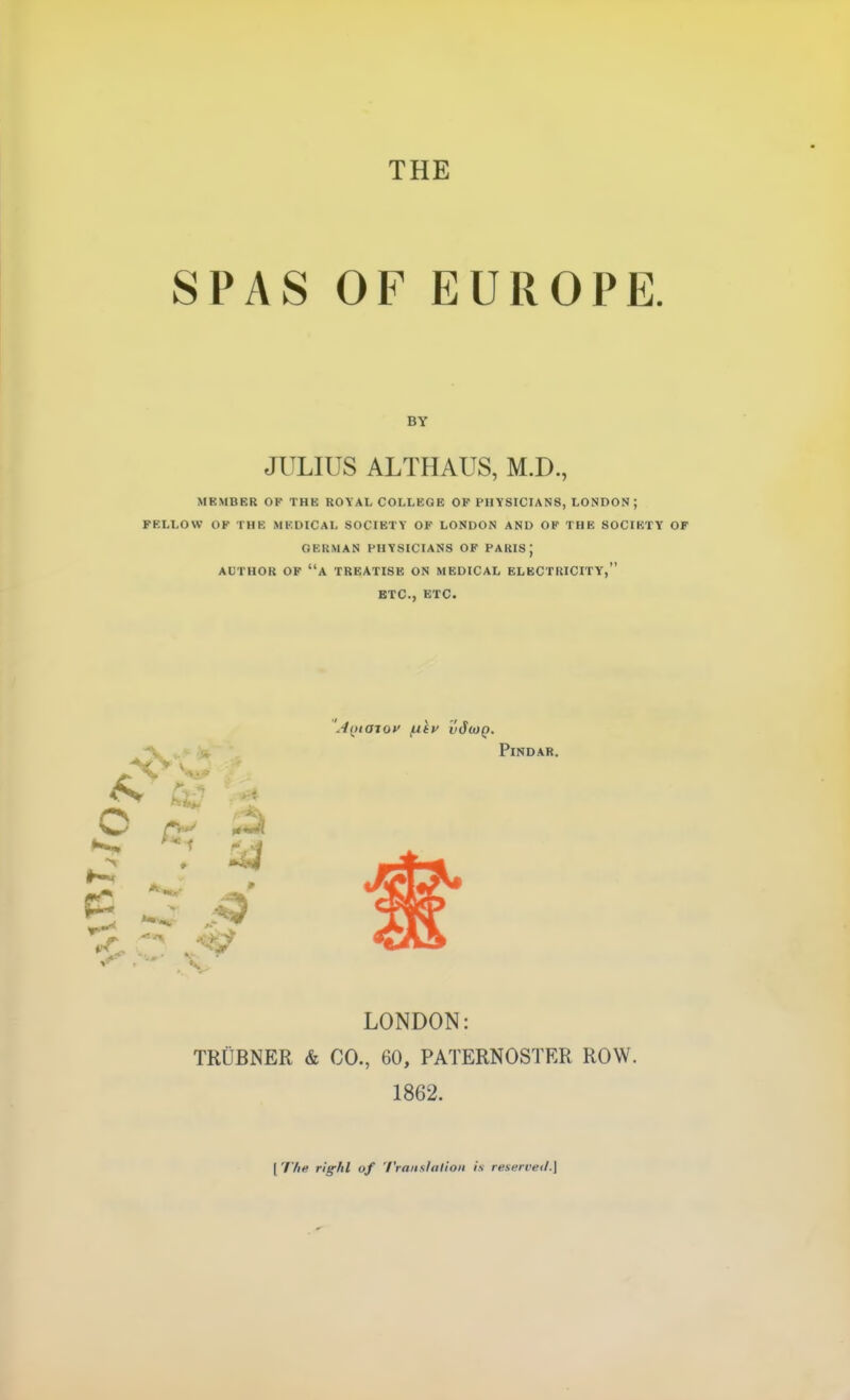 THE SPAS OF EUROPE. MEMBER OK THE ROYAL COLLEGE OF PHYSICIANS, LONDON; FELLOW OK THE MEDICAL SOCIETY OK LONDON AND OF THE SOCIETY OF GERMAN PHYSICIANS OK PAIUS ; AUTHOR OF a TREATISE ON MEDICAL ELECTRICITY, ETC., ETC. LONDON: TRUBNER & CO., 60, PATERNOSTER ROW. 1862. BY JULIUS ALTHAUS, M.D., Pindar. [ The riff/tl of Translalioii is reserveii.]