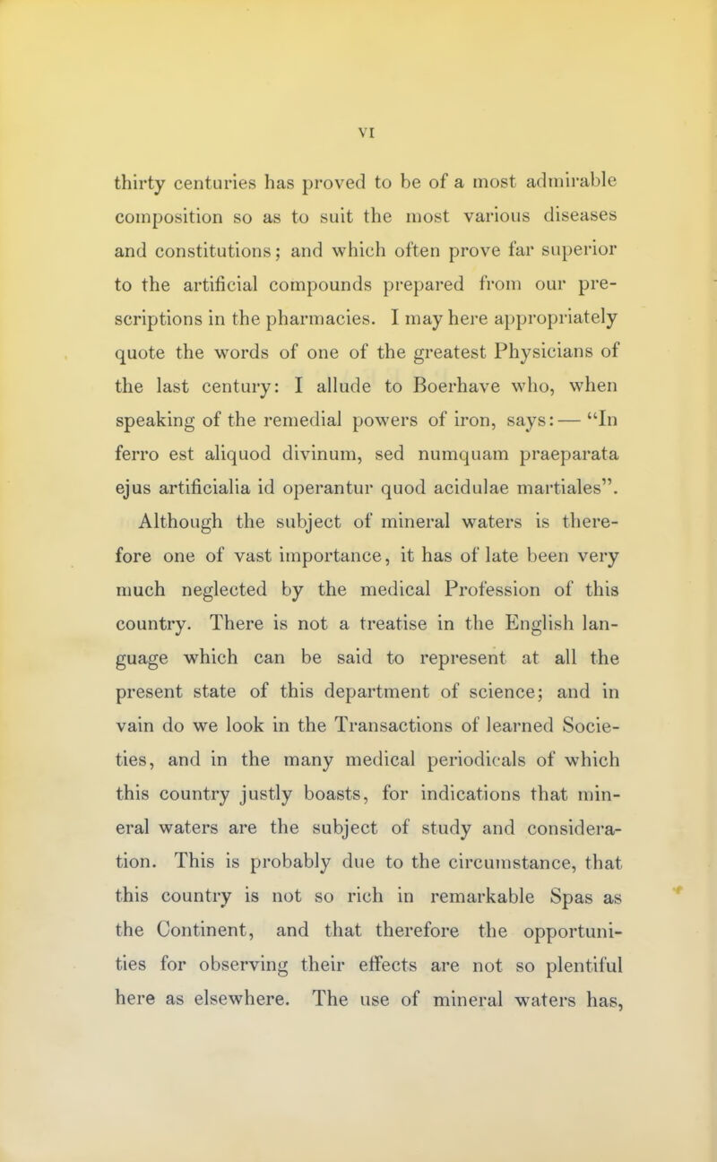 thirty centuries has proved to be of a most admirable composition so as to suit the most various diseases and constitutions; and which often prove far superior to the artificial compounds prepared from our pre- scriptions in the pharmacies. I may here appropriately quote the words of one of the greatest Physicians of the last century: I allude to Boerhave who, when speaking of the remedial powers of iron, says:— In ferro est aliquod divinum, sed numquam praeparata ejus artificialia id operantur quod acidulae martiales. Although the subject of mineral waters is there- fore one of vast importance, it has of late been very much neglected by the medical Profession of this country. There is not a treatise in the English lan- guage which can be said to represent at all the present state of this department of science; and in vain do we look in the Transactions of learned Socie- ties, and in the many medical periodicals of which this country justly boasts, for indications that min- eral waters are the subject of study and considera- tion. This is probably due to the circumstance, that this country is not so rich in remarkable Spas as the Continent, and that therefore the opportuni- ties for observing their effects are not so plentiful here as elsewhere. The use of mineral waters has,