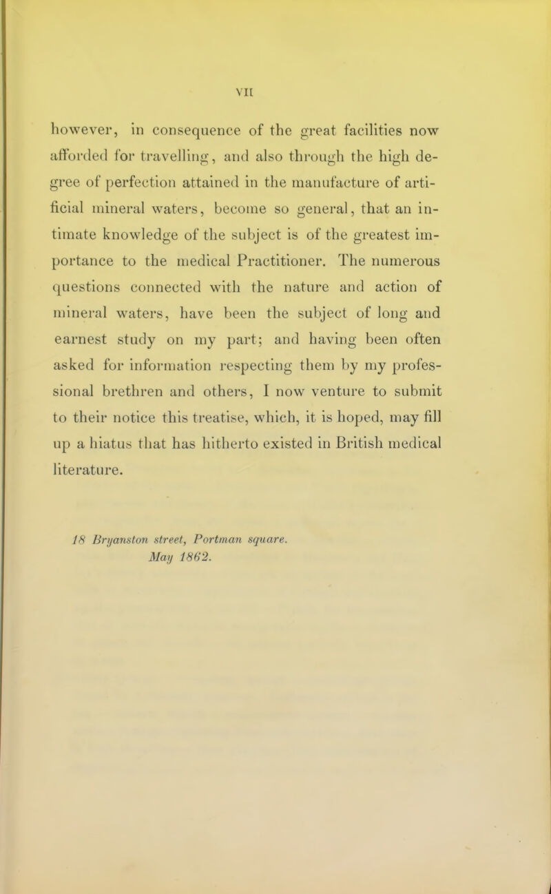 VI[ however, in consequence of the great facilities now afforiled foi' travelling, and also through the high de- gree of perfection attained in the manufacture of arti- ficial mineral waters, become so general, that an in- timate knowledge of the subject is of the greatest im- portance to the medical Practitioner. The numerous questions connected with the nature and action of mineral waters, have been the subject of long and earnest study on my part; and having been often asked for information respecting them by my profes- sional brethren and others, I now venture to submit to their notice this treatise, which, it is hoped, may fill up a hiatus that has hitherto existed in British medical literature. Bryanston street, Portman square. May 1862.