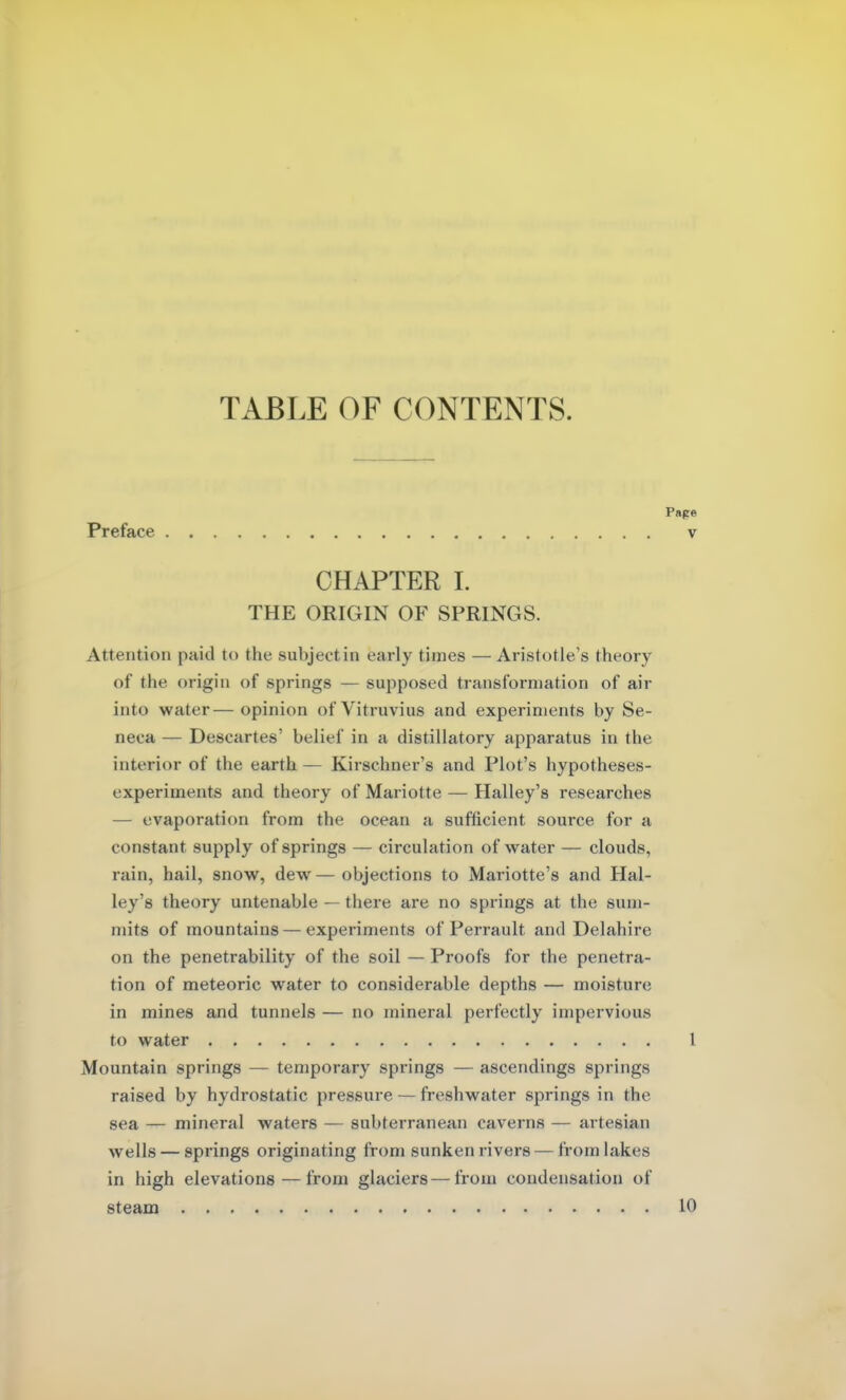 TABLE OF CONTENTS. Preface CHAPTER I. THE ORIGIN OF SPRINGS. Attention paid to the subject in early times — Aristotle's theory of the origin of springs — supposed transformation of air into water— opinion of Vitruvius and experiments by Se- neca — Descartes' belief in a distillatory apparatus in the interior of the earth — Kirschner's and Plot's hypotheses- experiments and theory of Mariotte — Halley's researches — evaporation from the ocean a sufficient source for a constant supply of springs — circulation of water — clouds, rain, hail, snow, dew — objections to Mariotte's and Hal- ley's theory untenable — there are no springs at the sum- mits of mountains — experiments of Perrault and Delahire on the penetrability of the soil — Proofs for the penetra- tion of meteoric water to considerable depths — moisture in mines and tunnels — no mineral perfectly impervious to water Mountain springs — temporary springs — ascendings springs raised by hydrostatic pressure — freshwater springs in the sea — mineral waters — subterranean caverns — artesian wells — springs originating from sunken rivers — from lakes in high elevations—from glaciers — from condensation of steam