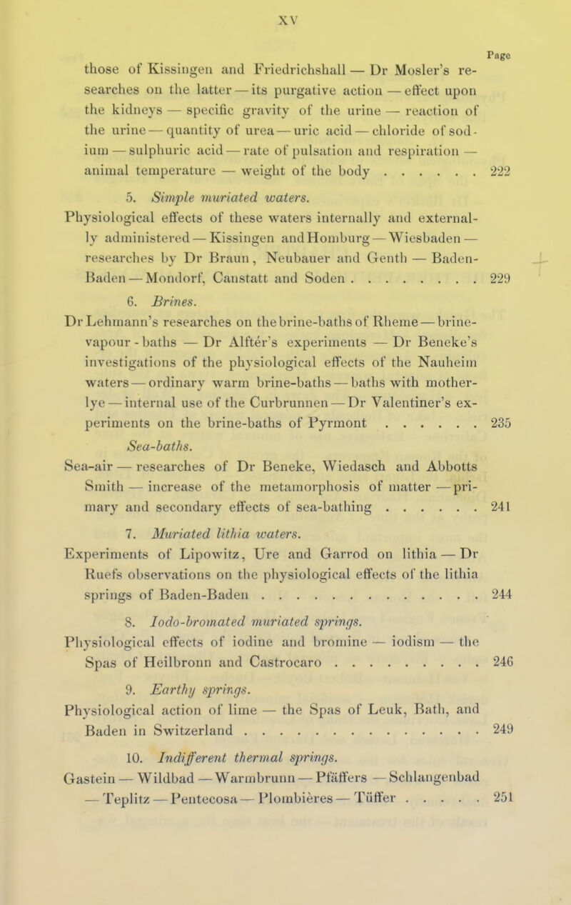 Page those of Kissingen and Friedrichshall — Dr Mosler's re- searches ou the latter — its purgative action—effect upon the kidneys — specific gravity of the urine — reaction of the urine — quantity of urea — uric acid — chloride of sod- ium— sulphuric acid — rate of pulsation and respiration — animal temperature — weight of the hody 222 5. Simple viuriated waters. Physiological effects of these waters internally and external- ly administered — Kissingen andHomburg — Wiesbaden — researches by Dr Braun, Neubauer and Genth — Baden- J- Baden — Mondorf, Canstatt and Soden 229 6. Brines. DrLehmann's researches on the brine-baths of Rheme — brine- vapour - baths — Dr Alfter s experiments — Dr Beneke's investigations of the physiological effects of the Nauheim waters — ordinary warm brine-baths — baths with mother- lye— internal use of the Curbrunnen — Dr Valentiner's ex- periments on the brine-baths of Fyrmont 235 Sea-baths. Sea-air — researches of Dr Beneke, Wiedasch and Abbotts Smith — increase of the metamorphosis of matter—pi'i- mary and secondary effects of sea-bathing 241 7. Muriated lithia waters. Experiments of Lipowitz, Ure and Garrod on lithia — Dr Ruefs observations on the physiological effects of the lithia springs of Baden-Baden 244 8. Jodo-hromated muriated springs. Physiological effects of iodine and bromine — iodism — the Spas of Heilbronn and Castrocaro 246 9. Earthy springs. Physiological action of lime — the Spas of Leuk, Bath, and Baden in Switzerland 249 10. Indifferent thermal springs. Gastein — Wildbad — Warmbrunn — Pfaffers — Schlangenbad — Teplitz — Pentecosa—Plombieres—Tiitter 251