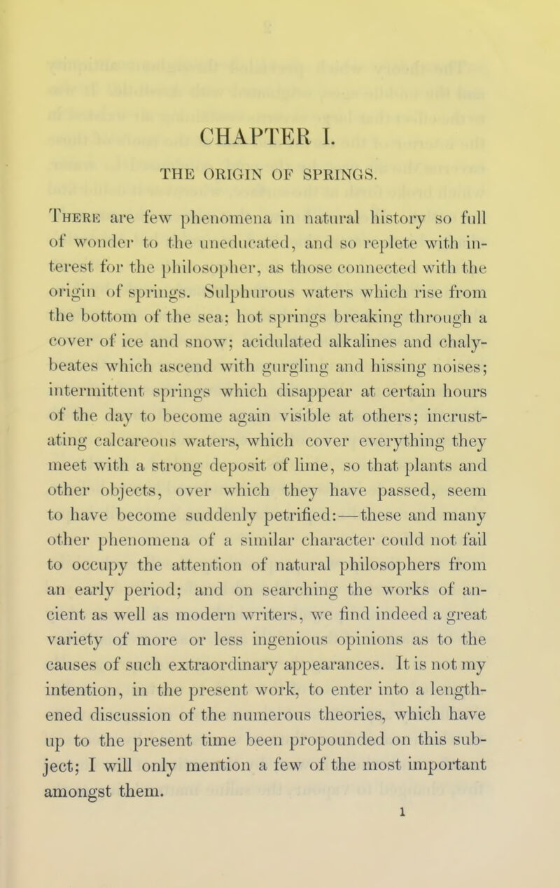 THE ORIGIN OF SPRINGS. There are few pbeiioinena in natural history so full of wonder to the uneducated, and so replete with in- terest for the philosopher, as those connected with the origin of springs. Sulphurous waters which rise from the bottom of the sea; hot springs breaking through a cover of ice and snow; acidulated alkalines and chaly- beates which ascend with gurgling and hissing noises; intermittent springs which disappear at certain hours of the day to become again visible at others; mcrust- ating calcareous waters, which cover everything they meet with a strong deposit of Ihne, so that plants and other objects, over which they have passed, seem to have become suddenly petrified:—these and many other phenomena of a similar charactei could not fail to occupy the attention of natural philosophers from an early period; and on searching the works of an- cient as well as modern writers, we find indeed a great variety of more or less ingenious opinions as to the causes of such extraordinary appearances. It is not my intention, in the present work, to enter into a length- ened discussion of the numerous theories, which have up to the present time been propounded on this sub- ject; I will only mention a few of the most important amongst them. 1