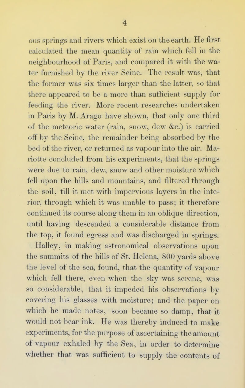 OLis springs and rivers which exist on the earth. He first calculated the mean quantity of rain which fell in the neighbourhood of Paris, and compared it with the wa- ter furnished by the river Seine. The result was, that the former was six times larger than the latter, so that there appeared to be a more than sufficient supply for feeding the river. More recent researches undertaken in Paris by M. Arago have shown, that only one third of the meteoric water (rain, snow, dew &c.) is carried off by the Seine, the remainder being absorbed by the bed of the I'iver, or returned as vapour into the air. Ma- riotte concluded from his experiments, that the springs were due to rain, dew, snow and other moisture which fell upon the hills and mountains, and filtered through the soil, till it met with impervious layers in the inte- rior, through which it was unable to pass; it therefore continued its course along them in an oblique direction, until having descended a considerable distance from the top, it found egress and was discharged in springs. Halley, in making astronomical observations upon the summits of the hills of St. Helena, 800 yards above the level of the sea, found, that the quantity of vapour which fell there, even when the sky was serene, was so considerable, that it impeded his observations by covering his glasses with moisture; and the paper on which he made notes, soon became so damp, that it would not bear ink. He was thereby induced to make experiments, for the purpose of ascertaining the amount of vapour exhaled by the Sea, in order to determine whether that was sufficient to supply the contents of