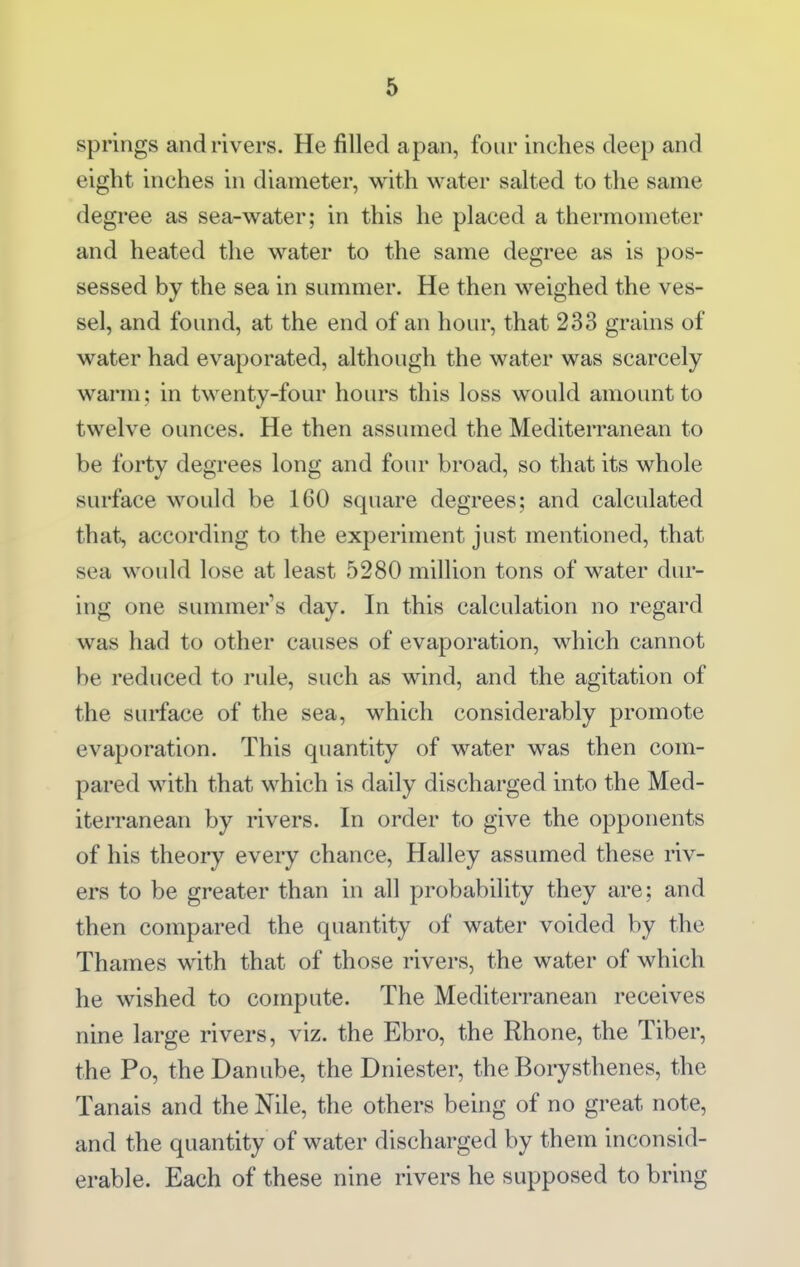 springs and rivers. He filled apan, four inches deep and eight inches in diameter, with water salted to the same degi'ee as sea-water; in this he placed a thermometer and heated the water to the same degree as is pos- sessed by the sea in summer. He then weighed the ves- sel, and found, at the end of an hour, that 233 grains of water had evaporated, although the water was scarcely warm; in twenty-four hours this loss would amount to twelve ounces. He then assumed the Mediterranean to be forty degrees long and four broad, so that its whole surface would be 160 square degrees; and calculated that, according to the experiment just mentioned, that sea would lose at least 5280 million tons of water dur- ing one summer s day. In this calculation no regard was had to other causes of evaporation, which cannot be reduced to rule, such as wind, and the agitation of the surface of the sea, which considerably promote evaporation. This quantity of water was then com- pared with that which is daily discharged into the Med- iterranean by rivers. In order to give the opponents of his theory every chance, Halley assumed these riv- ers to be greater than in all probability they are; and then compared the quantity of water voided by the Thames with that of those rivers, the water of which he wished to compute. The Mediterranean receives nine large rivers, viz. the Ebro, the Rhone, the Tiber, the Po, the Danube, the Dniester, the Borysthenes, the Tanais and the Nile, the others being of no great note, and the quantity of water discharged by them inconsid- erable. Each of these nine rivers he supposed to bring