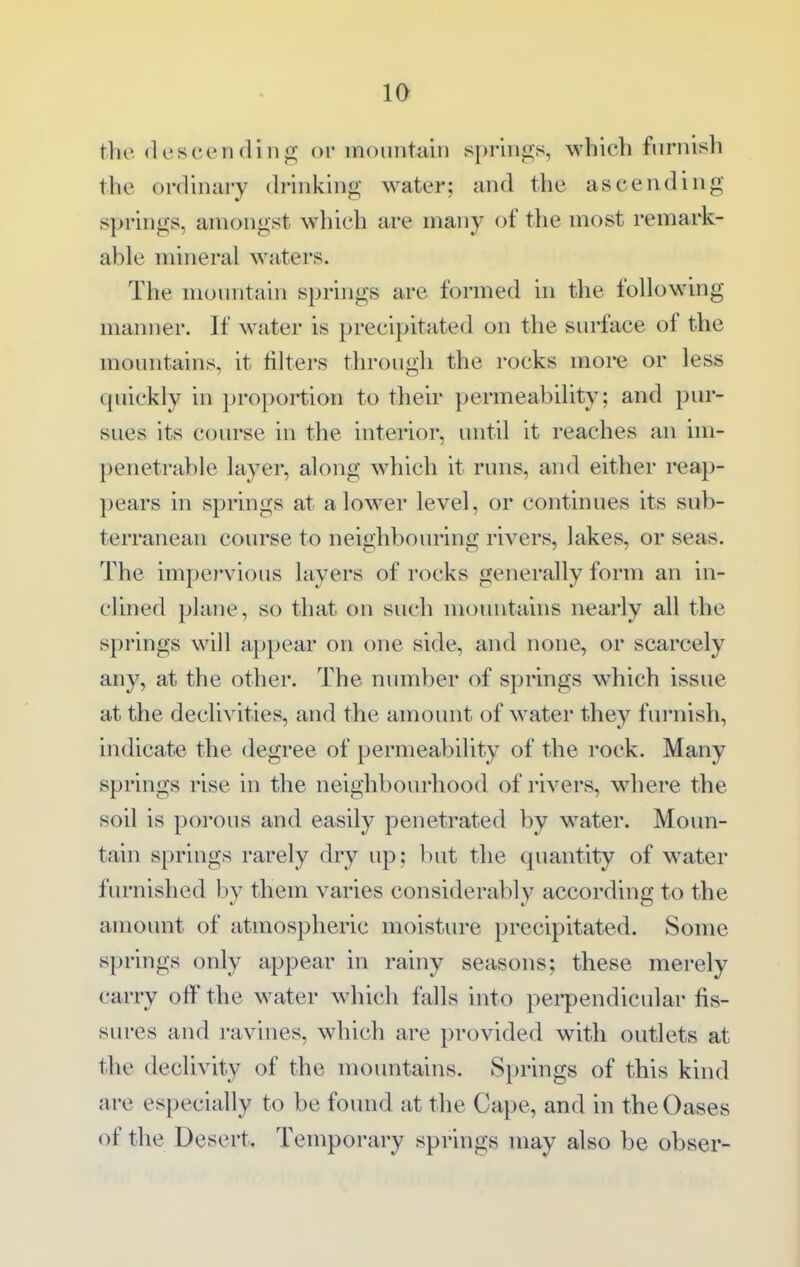 the (Icscendillfi; oi monntain springs, which furnish the ordinary (b-inking water; and the ascending springs, amongst which are many of tlie most remark- able mineral w^aters. The monntain springs are formed in the following manner. If water is precipitated on the surface of the mountains, it filters through the rocks moi-e or less quickly in proportion to their })ermeability; and pur- sues its course in the interior, until it reaches an im- penetrable layer, along which it runs, and either reap- 2)ears in springs at a lower level, or continues its sub- terranean course to neighbouring rivers, lakes, or seas. The impervious layers of rocks generally form an in- clined plane, so that on such mountains nearly all the springs will appear on one side, and none, or scarcely any, at the other. The number of springs which issue at the declivities, and the amount of water they furnish, indicate the degree of permeability of the rock. Many springs rise in the neighbourhood of rivers, wdiere the soil is porous and easily penetrated by w^ater. Moun- tain springs rarely dry up: but the quantity of water furnished by them varies considerably according to the amount of atmospheric moisture precipitated. Some springs only appear in rainy seasons; these merely carry off the water wdiich falls into pei-pendicular fis- sures and ravines, which are provided with outlets at the declivity of the mountains. Springs of this kind are especially to be found at the Cape, and in the Oases of the Desert, Temporary springs may also be obser-