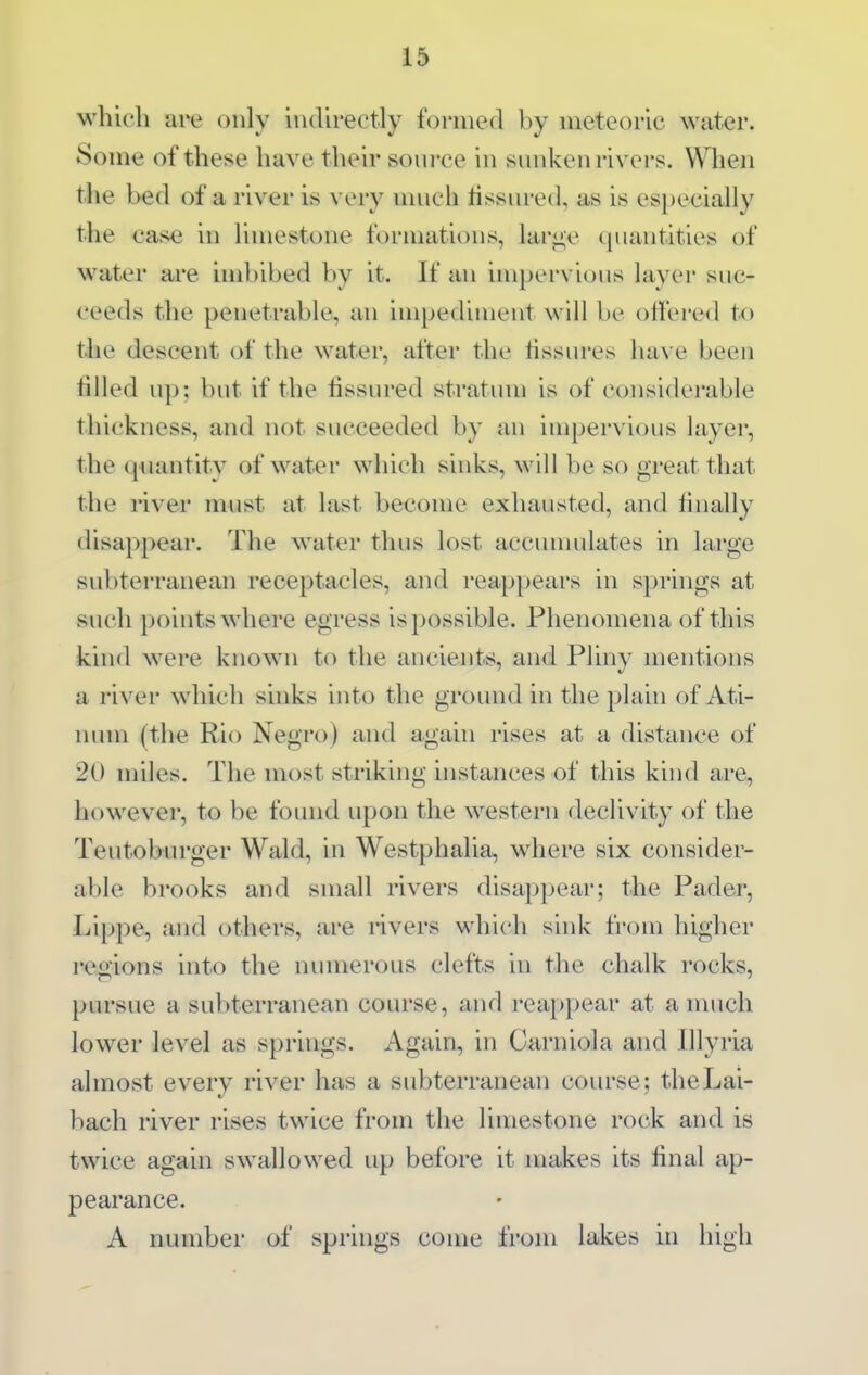 1» which are only indirectly formed by meteoric water. Some of these have their source in sunken rivers. When the bed of a river is very much tissured, as is especially the case in limestone formations, lar<>;e quantities of water are imbibed by it. If an impervious layer suc- ceeds the penetrable, an impediment will be ottered to tlie descent of the water, after the fissures have been filled up; but if the fissured stratum is of considerable thickness, and not succeeded by an impervious layer, the quantity of water which sinks, will be so great that the river must at last become exhausted, and finally disappear. The water thus lost accumulates in large subterranean receptacles, and reappears in springs at such points where egress is possible. Phenomena of this kind were known to the ancients, and Pliny mentions a river which sinks into the ground in the plain of Ati- num (the Rio Negro) and again rises at a distance of 20 miles. The most striking instances of this kind are, however, to be found upon the western declivity of the Teutoburger Wald, in Westphalia, where six consider- able brooks and small rivers disappear; the Pader, Lippe, and others, are nvers which sink from higher regions into the numerous clefts in the chalk rocks, pursue a subterranean course, and reappear at a nuich lower level as springs. Again, in Carniola and lllyria almost every river has a subterranean course; the Lai- bach river rises twice from the limestone rock and is twice again swallowed up before it makes its final ap- pearance. A number of springs come from lakes iii high