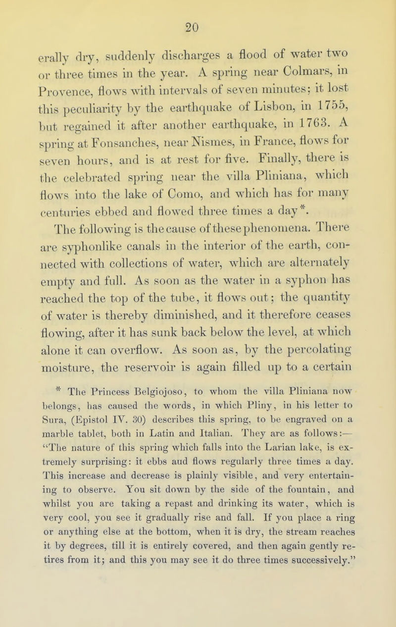 erally dry, suddenly discharges a flood of water two or three times in the year. A spring near Colmars, ni Provence, flows with intervals of seven minutes; it lost this peculiarity by the earthquake of Lisbon, in 1755, but regained it after another earthquake, in 1763. A spring at Fonsanches, near Nismes, in France, flows for seven hours, and is at rest for five. Finally, there is the celebrated spring near the villa Pliniana, which floM^s into the lake of Como, and which has for many centuries ebbed and flowed three times a day*. The following is the cause of these phenomena. There are syphonlike canals in the interior of the earth, con- nected with collections of water, which are alternately empty and full. As soon as the water in a syphon has reached the top of the tube, it flows out; the quantity of water is thereby diminished, and it therefore ceases flowing, after it has sunk back below the level, at which alone it can overflow. As soon as, by the percolating moisture, the reservoir is again filled up to a certain * The Princess Belgiojoso, to whom the villa Pliniana now belongs, has caused the words, in which Pliny, in his letter to Sura, (Epistol IV. 30) describes this spring, to be engraved on a marble tablet, both in Latin and Italian. They are as follows:— The nature of this spring which falls into the Larian lake, is ex- tremely surprising: it ebbs aud flows regularly three times a day. This increase and decrease is plainly visible, and very entertain- ing to observe. You sit down by the side of the fountain, and whilst you are taking a repast and drinking its water, which is very cool, you see it gradually rise and fall. If you place a ring or anything else at the bottom, when it is dry, the stream reaches it by degrees, till it is entirely covered, and then again gently re- tires from it; and this you may see it do three times successively.