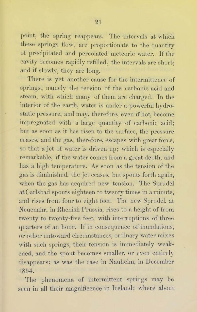 point, the spring reappears. The intervals at which these springs flow, are proportionate to the quantity of precipitated and percolated meteoric water. If the cavity becomes rapidly refilled, the intervals are short; and if slowly, they are long. There is yet another cause for the intermittence of springs, namely the tension of the carbonic acid and steam, with which many of them are charged. In the interior of the earth, water is under a powerful hydro- static pressure, and may, therefore, even if hot, become impregnated with a large quantity of carbonic acid; but as soon as it has risen to the surface, the pressure ceases, and the gas, therefore, escapes with great force, so that a jet of w^ater is driven up; which is especially remarkable, if the water comes from a great depth, and has a high temperature. As soon as the tension of the gas is diminished, the jet ceases, but spouts forth again, when the gas has acquired new tension. The Sprudel at Carlsbad spouts eighteen to tw^enty times in a minute, and rises from four to eight feet. The new Sprudel, at Neuenahr, in Rhenish Prussia, rises to a height of from twenty to twenty-five feet, with interruptions of three quarters of an hour. If in consequence of inundations, or other untoward circumstances, ordinary water mixes with such springs, their tension is immediately weak- ened, and the spout becomes smaller, or even entirely disappears; as was the case in Nauheim, in December 1854. The phenomena of intermittent springs may be seen in all their magnificence in Iceland; where about