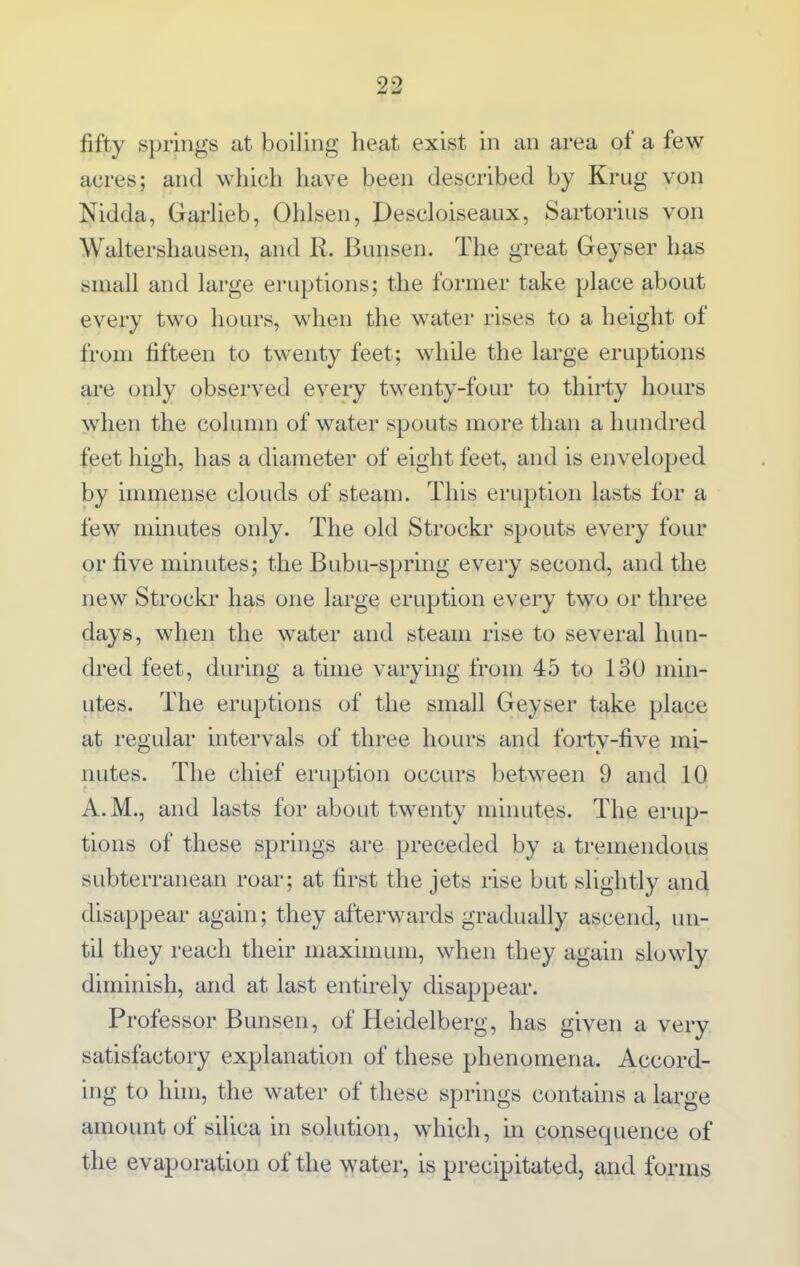 fifty springs at boiling heat exist in an area of a few acres; and which have been described by Krug von Nidda, GarUeb, Ohlsen, Descloiseaux, Sartorius von Waltershausen, and R. Bunsen. The great Geyser has small and large eruptions; the former take place about every two hours, when the water rises to a height of from fifteen to twenty feet; while the large eruptions are only observed every twenty-four to thirty hours when the column of water spouts more than a hundred feet high, has a diameter of eight feet, and is enveloped by immense clouds of steam. This eruption lasts for a few minutes only. The old Strockr spouts every four or five minutes; the Bubu-spring every second, and the new Strockr has one large eruption every two or three days, when the water and steam rise to several hun- dred feet, during a time vary nig from 45 to 130 min- utes. The eruptions of the small Geyser take place at regular intervals of three hours and forty-five mi- nutes. The chief eruption occurs between 9 and 10 A.M., and lasts for about twenty minutes. The erup- tions of these springs are preceded by a tremendous subterranean roar; at first the jets rise but slightly and disappear again; they afterwards gradually ascend, un- til they reach their maximum, when they again slowly diminish, and at last entirely disappear. Professor Bunsen, of Heidelberg, has given a very satisfactory explanation of these phenomena. Accord- ing to him, the water of these springs contains a large amount of silica in solution, which, in consequence of the evaporation of the water, is precipitated, and forms