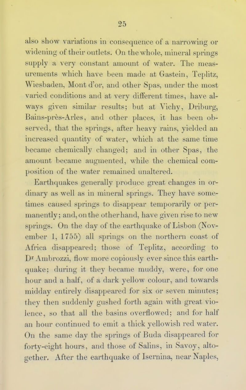 also show variations in consequence of a narrowing or widening of their outlets. On the whole, mineral springs supply a very constant amount of water. The meas- urements which have been made at Gastein, Teplitz, Wiesbaden, Mont d'or, and other Spas, under the most varied conditions and at very different times, have al- ways given similar results; but at Vichy, Driburg, Bains-pres-Arles, and other places, it has been ob- served, that the springs, after heavy rains, yielded an increased quantity of water, which at the same time became chemically changed; and in other Spas, the amount became augmented, while the chemical com- position of the water remained imaltered. Earthquakes generally produce great changes in or- dinary as well as in mineral springs. They have some- times caused springs to disappear temporarily or per- manently; and, on the otherhand, have given rise to new springs. On the day of the earthquake of Lisbon (Nov- ember 1, 1755) all springs on the northern coast of Africa disappeared; those of Teplitz, according to Ambrozzi, flow more copiously ever since this earth- quake; during it they became muddy, were, for one hour and a half, of a dark yellow colour, and towards midday entir-ely disappeared for six or seven minutes; they then suddenly gushed forth again with great vio- lence, so that all the basins overflowed; and for half an hour continued to emit a thick yellowish red water. On the same day the springs of Buda disappeared for forty-eight hours, and those of Salins, in Savoy, alto- gether. After the earthquake of Isernina, near Naples,