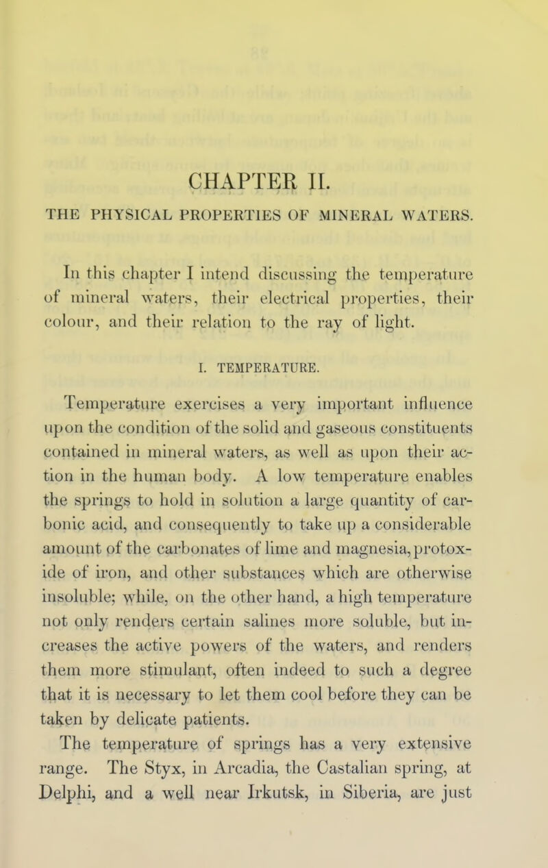 CHAPTER 11. THE PHYSICAL PROPERTIES OF MINERAL WATERS. Ill this chapter I intend discussing the temperature of mineral waters, their electrical properties, their coloiu-, and their relation to the ray of light. I. TEMPERATURE. Temperature exercises a very important influence upon the condition of the solid and gaseous constituents contained in mineral waters, as well as upon their ac- tion in the human body. A low temperature enables the springs to hold in solution a large quantity of car- bonic acid, and consequently to take up a considerable amount of the carbonates of lime and magnesia, protox- ide of iron, and other substances which are otherwise insoluble; while, on the other hand, a high temperature not only renders certain salines more soluble, but in- creases the active powers of the waters, and renders them more stimulant, often indeed to such a degree that it is necessary to let them cool before they can be tal^en by delicate patients. The temperature of springs has a very extensive range. The Styx, in Arcadia, the Castalian spring, at Delphi, and a well near Irkutsk, in Siberia, are just