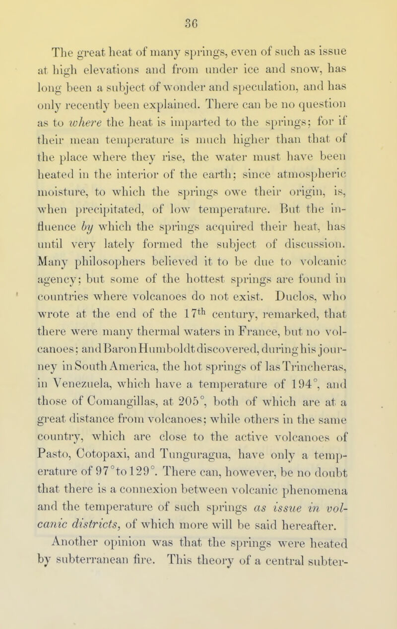 The great heat of many springs, even of such as issue at liiah elevations and from under ice and snow, has long been a subject of wonder and speculation, and has only recently been explained. There can be no question as to ivhere the heat is imparted to the springs: for il their mean temperature is much higher than that of the place where they rise, the water must have been heated in the interior of the earth; since atmospheric moisture, to which the springs owe their origin, is, when precipitated, of low temperatiuT. But the in- tiuence by which the springs acquired their heat, has until very lately formed the subject of discussion. Many philosophers believed it to be due to volcanic agency; but some of the hottest springs are found in countries where volcanoes do not exist. Duclos, who wrote at the end of the 17*^ century, i-emarked, that there were many thermal waters in France, but no vol- canoes ; and Baron Humboldt discovered, during his jour- ney in South America, the hot springs of las Trincheras, in Venezuela, which have a tempej-ature of 194°, and those of Comangillas, at 205°, both of which are at a great distance from volcanoes; while others in the same country, which are close to the active volcanoes of Pasto, Cotopaxi, and Tunguragua, have only a temj)- erature of 97°to 129°. There can, however, be no doubt that there is a connexion between volcanic phenomena and the temperature of such springs as issue in vol- canic districts, of which more will be said hereafter. Another opinion was that the springs were heated by subterranean fire. This theoiy of a central subter-