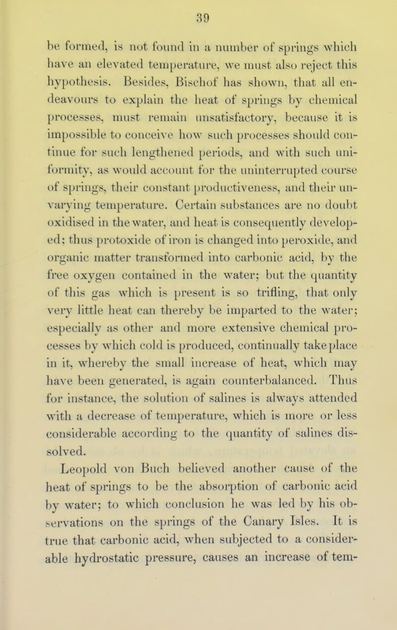 be fornied, is not found in a number of springs which have an elevated temperature, we must also reject this hypothesis. Besides, Bischof has shown, that all en- deavours to explain the heat of springs by chemical processes, must remain unsatisfactory, because it is impossible to conceive how such processes should con- tinue for such lengthened periods, and with such imi- formity, as would account for the uninterrupted course of springs, their constant productiveness, and their un- varying temperature. Certain substances are no doubt oxidised in the water, and heat is consequently develop- ed: thus protoxide of iron is changed into peroxide, and organic matter transformed into carbonic acid, by the free oxygen contained in the water; but the quantity of this gas which is present is so trifling, that only very little heat can thereby be imparted to the water; especially as other and more extensive chemical pro- cesses by w^hich cold is produced, continually take place in it, whereby the small increase of heat, which may have been generated, is again counterbalanced. Thus for nistance, the soluticjn of salines is always attended with a decrease of temperature, which is more or less considerable according to the quantity of salines dis- solved. Leopold von Buch believed another cause of the heat of springs to be the absorption of carbonic acid by w^ater; to w^hich conclusion he was led by his ob- servations on the springs of the Canary Isles. It is true that carbonic acid, when subjected to a consider- able hydrostatic pressure, causes an increase of tern-