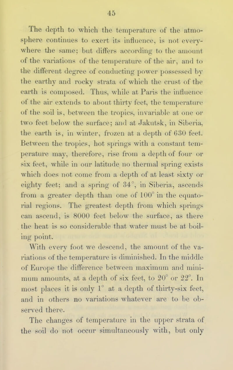 The depth to which the temperature of the atmo- sphere continues to exert its influence, is not every- where the same; but differs according to the amount of the variations of the temperature of the aii-, and to the different degree of conducting power possessed by the earthy and rocky strata of which the crust of the earth is composed. Thus, while at Paris the influence of the air extends to about thirty feet, the temperatui'e of the soil is, between the tropics, invariable at one or two feet below the surface; and at Jakutsk, in Siberia, the earth is, in winter, frozen at a depth of G30 feet. Between the tropics, hot springs with a constant tem- perature may, therefore, rise from a depth of four or six feet, while in oui' latitude no thermal spring exists which does not come from a depth of at least sixty or eighty feet: and a spring of 34°, in Siberia, ascends from a greater depth than one of 100° in the equato- rial regions. The greatest depth from which springs can ascend, is 8000 feet below the surface, as there the heat is so considerable that water nuist be at boil- ing point. With every foot we descend, the amount of the va- riations of the temperature is diminished. In the middle of Europe the difference between maximum and mini- mum amounts, at a depth of six feet, to 20° or 22°. In most places it is only 1° at a depth of thirty-six feet, and in others no variations whatever are to be ob- served there. The changes of temperature in the upper strata of the soil do not occur simultaneously with, but only