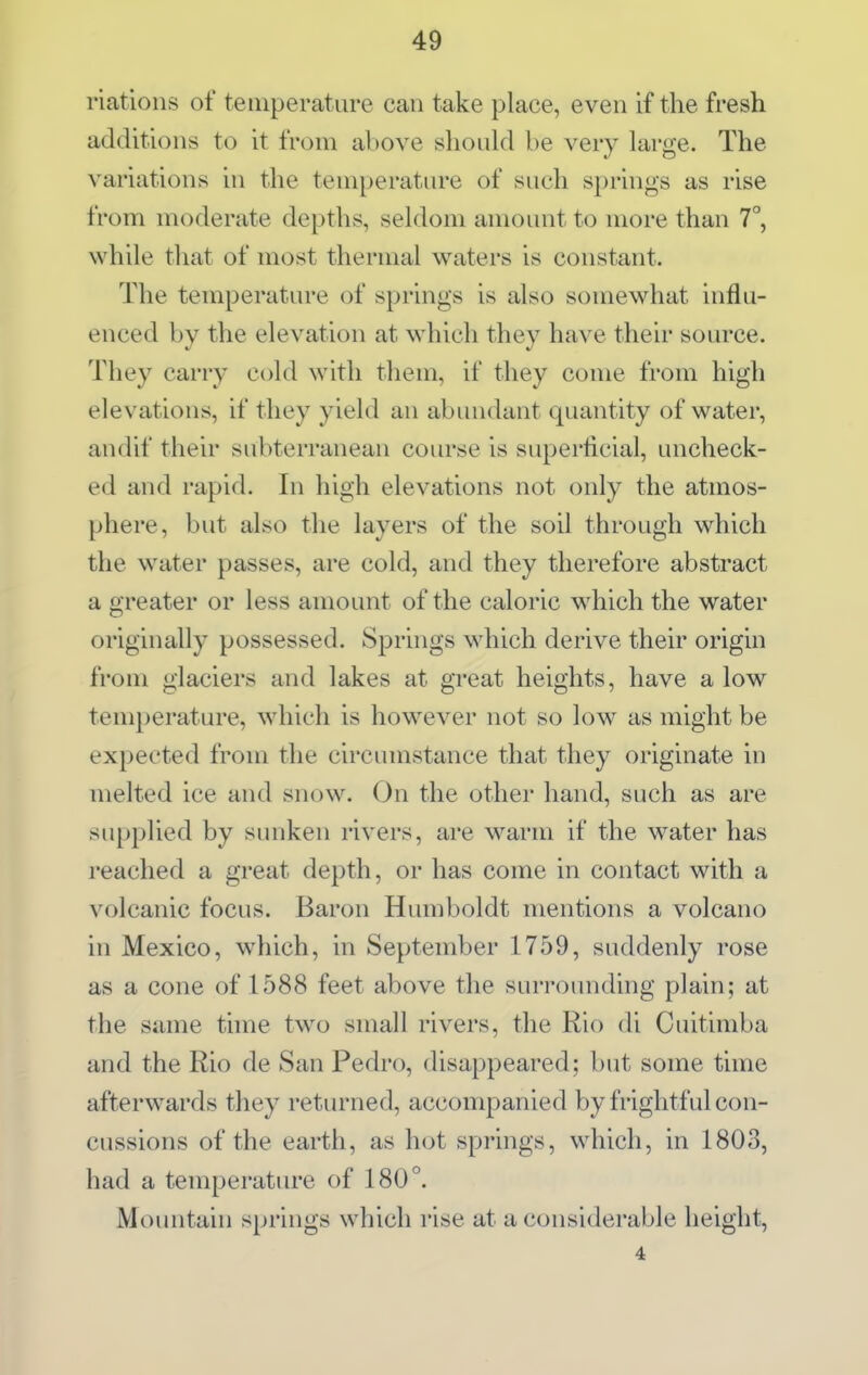 riations of tetnperatare can take place, even if the fresh additions to it from above should be very large. The variations in the temperature of such springs as rise from moderate depths, seldom amount to more than 7°, while that of most thermal waters is constant. The temperature of springs is also somewhat influ- enced by the elevation at which they have their source. They carry cold with them, if they come from high elevations, if they yield an abundant quantity of water, andif their subterranean course is superficial, uncheck- ed and rapid. In high elevations not only the atmos- phere, but also the layers of the soil through which the w^ater passes, are cold, and they therefore abstract a greater or less amount of the caloric which the water originally possessed. Springs which derive their origin from glaciers and lakes at great heights, have a low temperature, which is however not so low as might be expected from the circumstance that they originate in melted ice and snow. On the other hand, such as are supplied by sunken rivers, are warm if the water has reached a great depth, or has come in contact with a volcanic focus. Baron Humboldt mentions a volcano in Mexico, which, in September 1759, suddenly rose as a cone of 1588 feet above the surrounding plain; at the same time two small rivers, the Rio di Cuitimba and the Rio de San Pedro, disappeared; but some time afterwards they returned, accompanied by frightful con- cussions of the earth, as hot springs, which, in 1803, had a temperature of 180°. Mountain springs which rise at a considerable height, 4